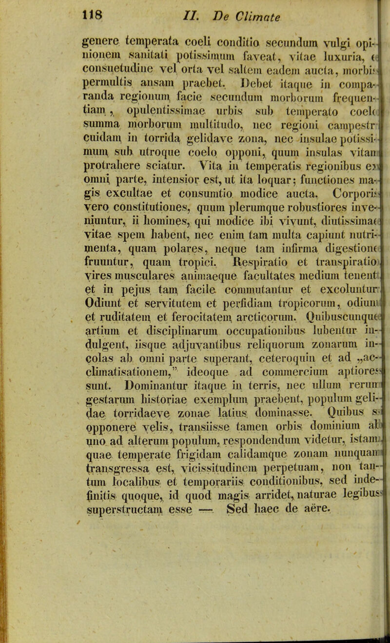 genere temperata coeli conditia secundum vulgi opl- niouem sanitati potissimuin faveat, vi(ae luxuria, (( consuetudine vel orta vel saltem eadem aucta, morbi; permultis ansam praebet, Debet itaque in coinpa- randa regionum facie secundum morborum fvequen- tiam, opulentissimae urbis sub temperato coek' summa morborum multitudo, nec regioni campestr- cuidaii\ in torrida gelidave zona, nec insulae pptissi- mum, suh utroque coelo opponi, quum insulas vitan protraliere sciatur. Vita in temperatis regionibus ej omn^ parte, intensior est, ut ita loquar; functiones ma- gis excultae et cpnsumtio modice aucta. Corporii yerp constitutiones, quum plerumque robustiores inve^ niuntur, ii liomines, qui modice ibi viyunt, diutissimaei yitae spem habent, nec enim tam multa capiuut nutri- menta, quam polares, neque tam infirma digestionfi fruuntur, quam tropici. Respiratip et transpiratioi yires muscuiares animaeque facultates medium tenenti et in pejus tan^ facile commutantur et excolunturr Odiunt et servitutem et perfidiam tropicorum, odiunii et ruditatem et ferocitateu^ arcticprum. Quibuscunque artium et disciplinarum occupationibus lubentur in- dulgent, iisque adjuyantibus reliquorum zonarum in- colas ab omni parte superant, ceteroquin et ad „ac- climatisationem, ideoque ad commercium aptiores sunt. Dominantur itaque in terris, nec uUum reruir gestarum historiae exemplum praebent, populum geli- 4ae torridaeve zonae latius dominasse. Quibus s« ppponere yelis, transiisse tamen orbis dominium al uno ad a,lterum populum, respondendum videtur, istam.i quae temperate frigidam calidamque zonam nunquaiiii ^ansgressa est, yicissitudinem perpetuam, non taii- tum localibus et temporariis conditionibus, sed inde- (initis qupque,. id quod magis arridet, naturae legibus. superstructam esse — Sed haec de aere.