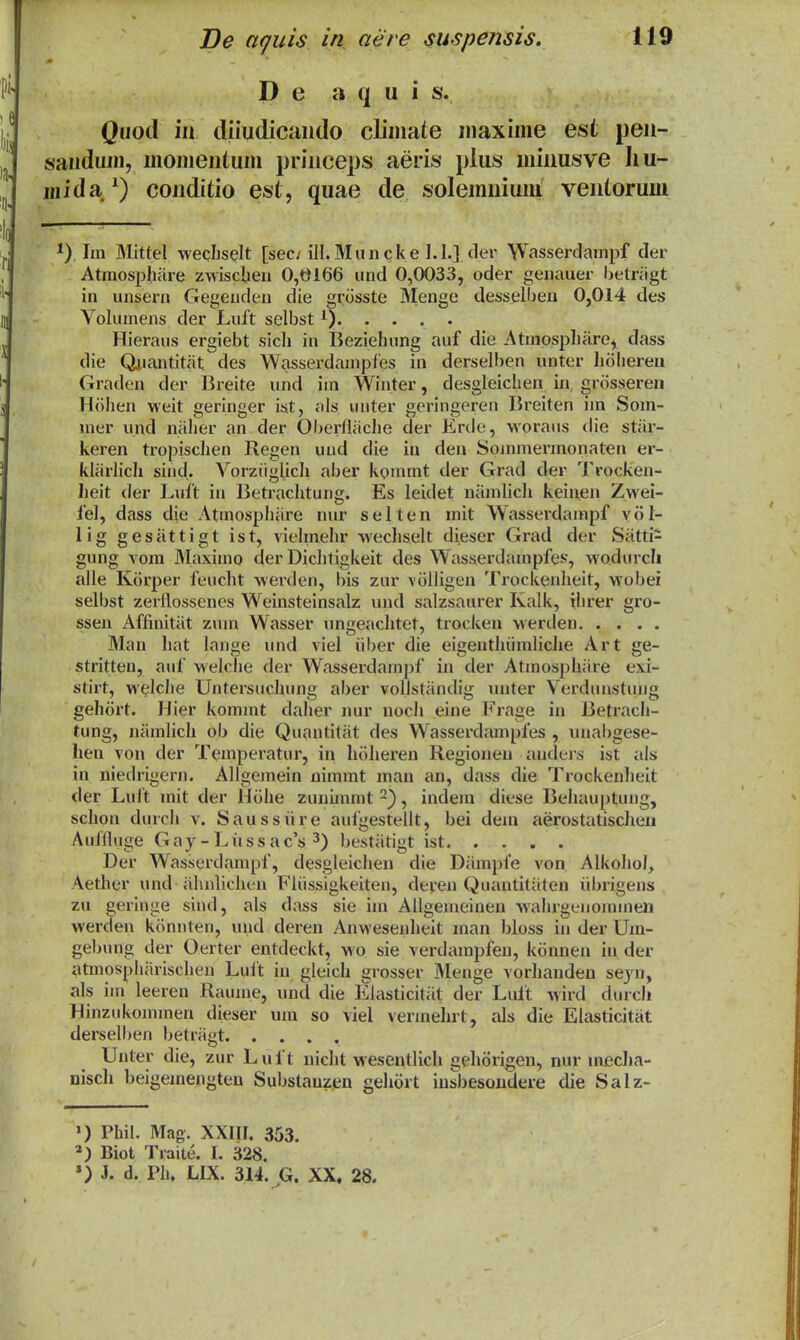 P e a q u i s. Quod iu diiudicaudo cliniate uiaxime est pen- sauduin, uiomeutum priuceps aeris pius miiiusve Iiu- inida/) couditio est, quae de solemuiuni ventorum ) Jm Mittel wechselt [sec/ ill.Muncke 1.1.] fl<?^' Wasserdainpf cler Atmospliare zwsclieu 0,0166 und 0,0033, oder geiiauer belnigt in unsern Gegexiden die grosste Menge dessellieu 0,014 des Volumens der Luft selbst 0 Hieraus ergiebt sich in Beziehung auf die Atmosphare, dass die Qiiantitat des Wvisserdamples in derselben unter holiereu Graden der 15reite und iin Winter, desgleichen in grcisseren Htihen weit geringer ist, als uuter geringeren Breiten iin Som- mer und naher an der Oberfliiche der Erde, woraus die stai- keren tropischen Regen uud die iu den Sojninermonaten er- kliirlich sind. Vorztiglich aber kommt der Grad der Trocken- heit der Lult iu Betrachtung. Es leidet nitmncli keiuen Zwei- fel, dass die Atmosphiire nur selten mit Wasserdampf vol- lig gesiittigt ist, vielmehr wechselt dieser Grad der Siitti- gung vora 3Iaximo der Dichtigkeit des Wasserdampfes, wodurcli alle Korper feucht werden, bis zur volligen Trockenheit, wobei selbst zerllossenes Weinsteinsalz und salzsaurer Kalk, ihrer gro- ssen Affinitiit zuin Wasser ungeachtet, trocken werden. .... Man hat lange und viel iiber die eigenthiimliche Art ge- stritten, auf welche der Wasserdampf in der Atmosphiire exi- stirt, welclie Untersuchung aber vollstiindig uuter Verdunstuug gehort. Hier kommt daher nur uoch eine Frage in Betrach- tung, niimlich ob die Quautitiit des Wasserdrunpfes , unabgese- hen von der Temperatur, in hiiheren Regioueu auclcrs ist als in niedrigern. Allgemein uimmt mau an, dass die Trockenlieit der Luit mit der Hcihe zunimmt , indem diese Behauptung, schou durch v. Saussiire aufgestellt, bei deni aerostatischen Auffluge G a y - L ii s s a c's bestiitigt ist Der Wasserdampf, desgleichen die Diimpfe von Alkohol, Aether und-iihnlicheu Fliissigkeiten, deyeu Quautitiiteu iibrigens zu geringe siud, als dass sie im Allgemeineu wahrgeuominen werden kiinuten, uud deren Anweseuheit inan bloss iu der Um- gebung der Oerter entdeckt, wo sie verdampfen, kcinneu iu der atmosphiirischen Luit iu gleich grosser Menge vorhanden sejn, als im leeren Raume, uud die Elasticitiit der Lult wird durch Hinzukominen dieser um so viel verinehrt, als die Elasticitat derselben betriigt Uuter die, zur Luft uicht wesentlich gehcirigen, nur miecha- nisch beigemengten Substauzen gehiirt iusbesondere die Salz- ') Phil. Mag. XXMI. 353. Biot Traite. I. 328. ») J. d. PIu LIX. 314. G. XX. 28.