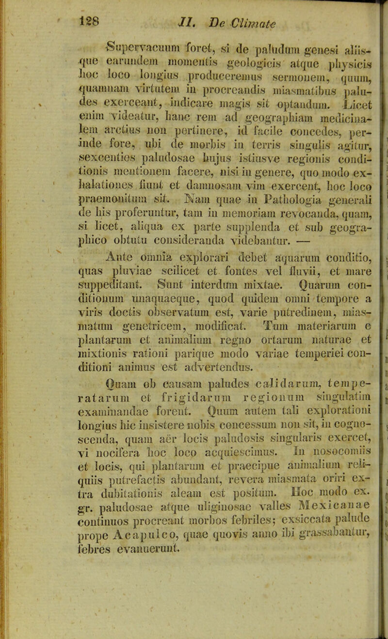 Supervricuiim foret, si de paHiduni geiiesi alils- qne eMruiidejii momeiilis geologicis alque pliysicis hoc loco longius produceremus sermoiiem, quum, /luamiiam viriutem iu procreaudis miasmatibus pak- des exerceaut, iudicare magis sit optaudum. Licet euim videatur, liauc rem ad geograpliiam mediciua- lem arctius uou pertiuere, id facile coucedes, per- iude fore, ubi de morbis iu terris siugulis agitur, sexceuties paludosae liujus istiusv^ regiouis coudi- tiouis meutiouem facere, iiisi iu geuere, quo modo ex- iialatioues fiuut et damuosam vim exerceut, lioc loco praemouitum sit. Naui quae iu Patiiologia geuerali de liis proferuutur, tam iu memoriam revocauda, quam, si licet, aliqua ex parte suppleuda et sub geogra- pbico obtutu cousiderauda videbautur. — Aute omuia explorari d^bet aquarum couditio, quas pluviae scilicet et foutes vel fluvii, et mare suppeditaut. Suut iuterdum mixtae. Quarum con- ditiouum uuaquaeque, quod qiiidem omui tempore a viris doctis observatum est, varie putTediuem, uiias- matum geiietricem, uiodificat. Tum materiarum e plautarum et auimalium reguo ortarum uaturae et mixtiouis ratioui parique modo variae temperiei cou- ditioni auimus est adverteudus. Ouam ob causam paludes calidarum, tempe- ratarum et frigidarum regiouum siugulatim examiuaudae foreut. Quum autem tali exploratioui longius liic iusistere nobis coucessum uou sit, iu coguo- sceuda, quam aer Jocis paludosis singularis exercet, vi uocifera Iioc loco acquiescimus. In uosocouiiis et locis, qui plantarum ct praecipue auimalium reii- quiis putrefactis abuudaut, revei-a miasmata oriri ex- tra dubiiatiouis aleam est positum. Hoc modo ex. gr. paiudosae atque uligiuosae vailes Mexicauae coutinuos procreaut morbos febriles; exsiccata palude prope Acapulco, quae quovis aiuio ibi grassabautur, iebres evanueruut.