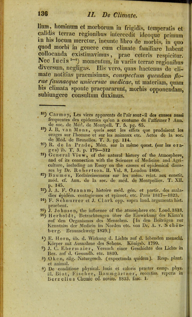 lium, hominum et morborum iu frigidis, temperatls et calidis terrae regiouibus iulercedit ideoque primum in liis locum meretur, iueuute libro de morbis, iu quo quod morbi iu geuere cum climate familiare habeut collocauda existimavimus, prae ceteris respicitur. Nec lucis**) momeutum, in variis terrae regioiiibus diversum, negligas. His vero, quas hacteuus de cK- mate notitias praemisimus, conspectum quendam fl(H rae faunaeque unwersae medkae, ut materiam, quam bis climata spoute praepararunt, morbis opponendam, subiungere consultum duximus. Carmoy, Les vices apparents <3e Tair sont-fl des canses aassi frequentes des epidemies qu'on a contume de Taffirmer? Ano. de soc. de Med. de Montpell. T. 5. pg. 65. J. B, van Mons, quels sont les eifets que prodiusent les orages sur riiomme et sur les animaux etc. Actes de la soc. de Med. de Bruxelles. T. 3. pg. 114. 20) R. de la Prade, Mem. sur la meme quest. (sur les ora- ges) ib. T. 3. p. 179—312 2*) General View, of the natnral history of the Atroosphere, and of its connection 'witli the Sciences of Medicine and Agri- culture, including an Essay on the causes of epidemical disea- ses by Dr. Robertson. II. Vol. 8. London 1808. *2) Baumes, Ecclaireissemens sur les mem. relat. aux constit. med. cf. Ann. de la soc. de med. de Montpellier. T. XII. p. 145. J. A. F. Ozanam, histoire med. gen. et partic. des mala- dies epidem. contagieiises et epizoot. etc. Paris 1817—1823. 2*) F. Schnurrer et J. Clark opp. supra laud. argumenta hist. praebent. 25) J, Johnson, the influence of the atmosphere etc. Lond. 1818. 26) Herholdt, Betrachtungen iiber die Einwirkung des Klima's auf den Organismus des Menschen. [In den Beitriigen zur Kenntniss der Medicin im Nordeu etc. von Dr, A. v. S chon- berg. Braunschweig 1829.] 1) E. Horn, iib. d. Wirkung d. Lichts auf d. lebenden menschl, Korper mxt Ausnahrae des Sehens. Konigsb. 1799. 2) J. C. Ebermaier, Versuch einer Geschichte des Lichts in Bez. auf d. Gesundh. etc. 1810. 3) Oken, allg. Naturgesch. (expectanda quidem). Resp. plant. et anunal. *) De conditione physical. lucis et caloris praeter comp. phys. iil. Biot, Fischer, Baumgiirtner, receiitiss. reperis io Berzelius Clieiiue ed. aoviss. 1833. fasc. 1.