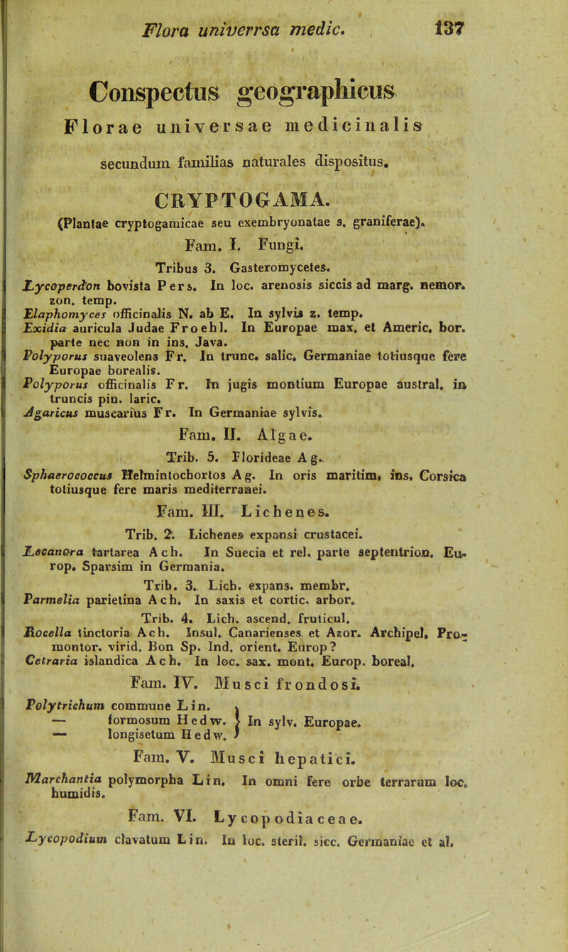 Conspectus geographiciis Florae universae mediciiialis secundum fainilias naturales dispositus, CRYPTOGAMA. (Plantae cryptogamicae seu exembryonatae s, graniferae). Fam. I. Fungi. Tribus 3. Gasteromycele». Z^ycopertton bovista Pers. In loc. arenosis siccis ad marg. Bemor. zon. temp. Elaphomyces officinalis N. ab E. la sylvis z. lemp. Exidia auricula Judae Froehl. In Europae max. et Americ. bor. parte nec non in ins. Java. Folyporus suaveolens Fr. In trunc. salic. Germaniae totiusque fere Europae borealis. Polyporus cfficinalis Fr. In jugis montium Europae austral. ia truncis pin. laric. J^aric$is musearius Fr. In Germaniae sylvfs. Fam, II. Algae. Trib. 5. Plorideae Ag. Sphaeroooccus Hehnintocborios Ag. In oris maritimi los. Corsica totiusque fere maris mediterraaei. Fam. III. Lichenes. Trib. 2. Licheaes expansi crustacei. Ji,ecanora tartarea Ach. In Suecia et rcl. parte septenirion. Eu< rop, Sparsim in Germania. Trib. 3. Licb. expans. membr. Parmelia parietina Ach. In saxis et cortic. arbor. Trib. 4. Lich. ascend. fruticul. Rocella tinctoria Ach. Insul. Canarienses et Azor. Archipel, Fr&« montor. virid. Bon Sp. Ind. orient. Europ? Cetraria islandica Ach, In loc. sax. mont, Europ. boreal. Fam. IV. Musci frondosi, Polytriehum eommune Lin. j — formosum Hedw. > In sylv. Europae. — longisetum Hedw. * Fam. V. Musci hepatici. Marchantia polymorpha Lin. In omni fere orbe terrarum loc. humidis. Fam. VI. Lycopodiaceae. Lycopodium clavatum Lin. lu loc. steril. sicc. Germaniae cl al.
