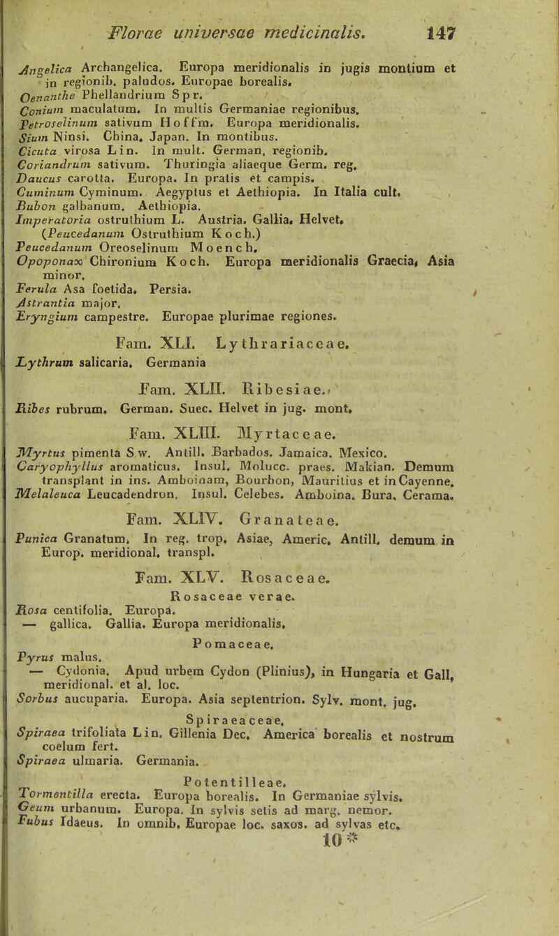 jingelica Archangelica. Europa meridionalis in jugia monUum et jn regJonib. paludos. Europae borealis. Oenanthe Phellandrium Spr. Coniuin niaculatum, In muUis Germaniae regionibus. Petroselinum sativum Hoffm. Europa meridionalis. Sium Ninsi. China« Japan. In montibus. Cicuta virosa Lin. In mult. German. regionib. Coriandruni sativum. Thuringia aliacque Germ. reg, Daucus carotla. Europa. In pratis et campis. Cuminum Cyminum. Aegypfus et Aethiopia. In Italia cult, Buhon galbanum, Aethiopia. Jmperatoria ostrulhium L. Austria. Galliaa Helvet» {Peucedanum Ostrulhium Koch.) Peucedanum Oreoselinum Moench, Opojjonax Qhivoninm Koch. Europa meridionalis Graecia« Asia minor. Ferula Asa foetida, Persia. jSstrantia major. Eryngium campestre. Europae plurimae regiones. Fam. XLI. Lytlirariaceae, Lythrum salicaria. Germania jFam. XLIL Ptibesiae.- Ribes rubrum. German. Suec. Helvet in jug. mont» Fam. XLni. Myrtaceae. JHyrtus pimenla S w. Antill. Barbados. Jamaica. Mexico. Caryophyllus aromaticus. Insul, Molucc- praes. Makian. Demum transplant in ins. Amboinam, Bourbon, Maurilius etinCayenne, IVlelaleuca Leucadendrun, Insul. Celebes. Amboina. Bura, Cerama. Fam. XLIV. Granateae. Punica Granatum. In reg. trop, Asiae, Americ, Anlill, demum in Europ. meridional, transpl. Fam. XLV. R os a c e a e. Rosaceae verae. Rosa cenlifoHa, Europa. — gallica. Gallia. Europa meridionalis, Pomaceae. Pyrus malus. — Cydonia. Apud urbem Cydon (Plinius), in Hungaria et Gall meridional. et al. loc. * Sorhus aucuparia. Europa. Asia septentrion. Sylv. raont, jug, Spiraeaceae, Spiraea trifoliata Lin. Gillenia Dec, America borealis et nostrum coelum fert. Spiraea ulmaria. Germania. Potentilleae. Tormentilla erecta. Europa borealis. In Germaniae sylvis. Ceum urbanum. Europa, In sylvis setis ad marg. nemor. Fubus Idieus. In omnib, Europae loc. saxos. ad sylvas etc» 10 -