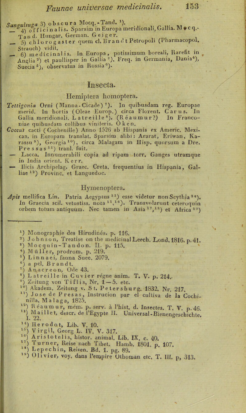 5a7j<rHifM«'a 3) obscura Mocq.-Tand. >). , ^ „. _°4) o^f f i ci n a li s. Sparsim in Europa meridionali, Galha. WJ ♦ c q.- Tand. Hungar. German. Gei{;er. _ 5)chlorogaster quem cl. B r a n r11 Petropoli (Pharmacopol. Strauch) vidit. , . «- 6)medicinalis. In Europa , potissimum boreali, liaretit in Anglia'*) el paullisper in Gallia ^). Freq. in Germania, Dania'*), Suecia^), observatus in Rossia®). Insecta. Hemiptera homoptera. Tettigonia Orni (Manna-Cicade) ^). In quihusdam reg. Europae nierid, In horlis (Oleae Europ.) circa Florent. Carus. In Gallia raeridionali. L atreille *). (Reaumur?) In Franco- niae quihusdam collibus viniferis. Oken. Cocous cacti (Cochenille) Anno 1526 ab Hispanis ex Americ. Mexi- can. in Europara translat. Sparsim alibi: Ararat, Eriwan, Ka- rassu ®), Georgia'), circa Malagam in Hisp. quorsum a Dre. Pressas^^) tranl. fuit. — Lacca. Innumerabili copia ad ripam torr, Ganges utramque in India orifnt. Kerr. — Ilicis Archipelag. Graec. Creta. frequenlius in Hispania, Gal- liae ^^) Provinc. et Languedoc. Hymenoptera. Apis melHfica Lin. Patria Aegypius*^) esse videtur nonScythia **). In Graecia scil. velustiss. nota ^/*). Transvnlarnnt celeroquin orbem totum antiquum. Nec tamen in Asia*',^^)et Alrica*'-') ^) Monographie des Hirudines. p. 116. -) Johnson, Treatise on the medicinalLeecb. Lond, 1816. p.41. ») Mocquin-Tandon. II. p. U5. • *) Muller, prodrom. p. 219. '^) Linnaei, fauna Suec. 2079, ^) a pcl, Brandt. ') Anacreon, Ode 43. *) Latreille in Cuvier regne anim. T. V. p. 214. ^) Z.itung von Tiflis, Nr. 1 — 5. etc. Akadem. Zeitung v. St. Petersburg. 1832. Nr. 217, ) Jose de Presas, Instrucion par el culliva de la Cochi- niila, Ma laga, 1825. ^^) Reaumur, mem. p. serv. a 1'hist, d. Insectes. T. V. p. 46. Maillet, descr. de rEgypte II. Universal.Bienengeschichle! '*) Herodot, Lib. V. 10. »•') Virgil, Georg L. IV. V.. 317. ^^) Aristotelis, histor. animal. Lib. IX, c. 40. ^^) Turner, Reise nach Tibet. Hamb. 1801. p. 107. '•) Lepechin, Reisen. Bd. 1. pg. 89. Olivier, voy. dans rempire Olhoman etc. T. lU. p, 313.