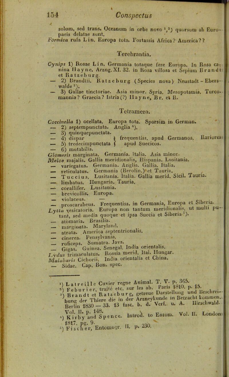 solum, sed trans. Oceanum in orbc novo quorsum ab Euro- paeis delatae sunt. Forniica ru£a Lin. Europa tota- Fortassis Africa? Anierica?? Terebrnntia. Cynips 1) Rosae L i n. Germania totaque fere Europa. In Rosa ca- nina Hayne. Arzng. XL 32, in Kosa villosa et Scpium Rrandt et Ra tzeh ur g. — 2) Crandlii. Ratzehurg (Species nova) Neustadt - Ebers- walde ^). — 3) Galiae tinctoriae. Asia minor. Syria. JVIesopotamia. Turco- raannia? Graecia? Islria(?) Ilayne, Br. ek R. Telramera. Coccinella 1) ocellata. Europa tota. Sparsim in German. — 2) seplempunctata. Anglia ■*). — 3) quinquepunctata. — 4) dispar i frequentiss. apud Germanos. Rariores — 5) tredecimpunctata | apud Suecicos. — 6) mutabihs. Glomeris marginata. Germania. Italia. Asia minor. Meloe majalis. Gallia meridionalis, Ilispania. Lusilania. — variegatus. Germania. Anglia. Gallia. Italia. — reticulatus. Germania (Berolin.)»et Tauria. — Tuccius. Lusitania. Italia. Gallia merid. Sicil. Tauria. — limbatus. Ilungaria. Tauria. — coraiHfer. Lusitania. — brcvicoUis, Europa. — violaceus. — , r, . ci • — proscarabeus, Frequentiss. in Germania, Europa ct Mberia. Lytta -vesicaloria, Europa non tantum meridionalis, ul mulU pu- tanl, sed media quoque et ipsa Succia ct Siberiav'^). — atomaria. Brasilia. — raargiuata. Marylaml. atrala. America septentrionahs. — cinerea, Pensylvania. — ruficeps. Sumatra. Java. .... — Gieas. Guinea. Senegal. lodia onenlahs. Lrdus ?riraarulatus. Rossia merid Ital. Hungar. Malabaris Cichorii. India orientalis et Chma. _ Sidae. Cap. Bon. spec. M Latreille Cuvier regne Animal, T V. p. 365. A Feburier, traite etc. sur les ab. Paris 1810. p. 15, ^\ Brandt et Ratzeburg. getreue Darslellung und Jescbre,- ^bung der Thiere die in der Arzneykunde in Belrachl kommen. Berlin 1830 - 33. 13 fasc. b. d. Vcrf. u. A. H.rschwald. ^) KlVbVandlp^nce. Intro^. lo Entom. Vo). II. London 1817. pg. 9. «) Fischer, Entomoi^r. IL p.