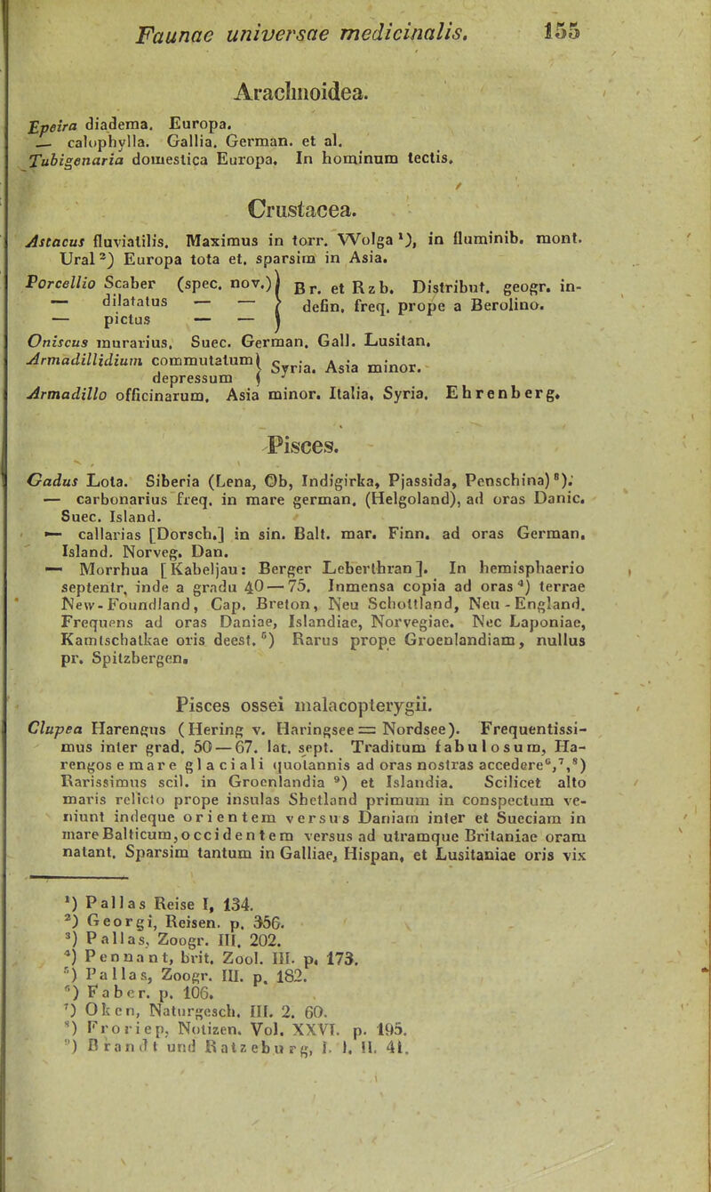 Araclinoidea. Epeira diadema. Europa. — calophylla. Gallia. German. et al. Tubigenaria domestica Europa, In hominum tectis, Crustacea. Astacus fluviatilis. Maximus in torr. Wolga in fluminib. mont. Ural^) Europa tota et. sparsim in Asia. Porcellio Scaber (spec. nov.)i 3^. et Rzb. Distribuf. geogr. in- — dilatalus — > <jefin, freq. prope a Berolino. — pictus — — \ Oniscus murarius. Suec. German, Gall. Lusitan, Armadillidium commutatum| ^ . ^^.^ ^j^^^^ depressum S ^ Armadillo officinarum, Asia minor. Italia, Syria. Ehrenberg» Pisces. Gadus Lota. Siberia (Lena, Ob, Indigirka, Pjassida, Penschina) ^); — carbonarius freq. in mare german. (Helgoland), ad oras Danic. Suec. Island. callarias [Dorsch.] in sin. Balt. mar. Finn. ad oras German, Island. Norveg, Dan. — Morrhua [Kabeljau: Berger Leberlhran]. In hemispbaerio septenlr, inde a gradu 4O — 73, Inmensa copia ad oras terrae r»3e\v-Foundland, Cap. Breton, Neu Scholtland, Neu-England. Frequpns ad oras Daniae, Islandiae, Norvegiae, Nec Laponiae, Kamtschalkae oris deesf, ^) Rarus prope Groenlandiam, nullus pr, Spitzbergen. Pisces ossei malacopteiygii. C/a/jffa Harengns (Hering v. Haringsee = Nordsee). Frequentissi- mus inter grad. 50 — 67. lat. sept. Traditum fabulosum, Ha- rengosemare glaciali (juolannis ad oras nostras accedere**,'',*) Rarissimns scil. in Grocnlandia ^) et Islandia. Scilicet alto <' maris rclicto prope insulas Shetland primum in conspectum ve- iiiunt indeque orientem versus Daniarn inler et Sueciam in mareBalticurajOccidentem versus ad utramque Britaniae oram natant. Sparsim tantum in Galliae, Hispan, et Lusitaniae oris vix >) Pallas Reise I, 134. 2) Georgi, Reisen. p. 356. =«) Pallas, Zoogr. III, 202. *) Pennant, brit. Zool. III. p. 173. ••) Pallas, Zoogr. IIL p. 182. *•) Fabcr. p. 106, ') Okcn, Naturgesch. IIL 2. 60. ') Froriep, Nolizen. VoL XXVL p. 195. ) BranJt und Ratzeburg, L 1, 11. 41. 1