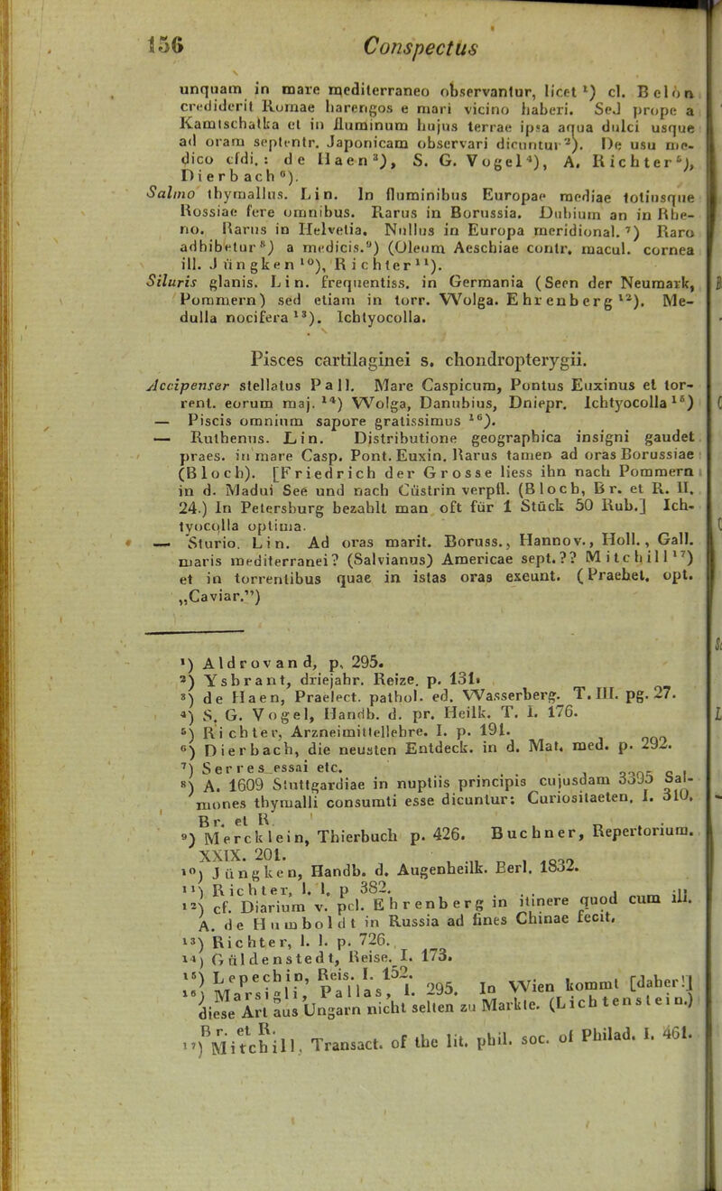 unquam in niare n^editerraneo observanlur, licet») cl. Belon cr<!(liderit Romae barengos e mari vicino haberi. SeJ prope a Kamtschatka et in ilurainum hujus terrae ipsa aqua dulci usque ad oram septtntr. Japonicam observari dicnntur*). I)e usu me- dico cfdi. : de IIaen='), S. G. Vogel'»), A. Richter'^;, Dierbach). Salino thyraalhis. Lin. In fluminibus Europac raediae loliusque Rossiae fere oranibus. R.arus in Borussia. Dubium an in Rbe- no. Rarus in Helvetia. Niillus in Europa meridional. '') Raro adhibetur) a mfdicis.) (Oleum Aeschiae contr. macul. cornea ill. J lingken »<>), Richter»^). Siluris glanis. Lin. frequentiss. in Germania (Seen der Neuraaik, Poramern) sed eliam in torr. Wolga. E hr enb erg **). Me- duUa nocifera*'). lchtyocoUa. Pisces cartilagiiiei s, chondropterygii. Jccipenser stellatus P a U. Mare Caspicum, Pontus Euxinus el tor- renl. eorum raaj. ^*) Wolga, Danubius, Dniepr. lcht)'OColla ^*) — Piscis oranium sapore gralissimus *^). — Ruthenus. Lin, Distributione geograpbica insigni gaudet praes. iri raare Casp. Pont. Euxin. Rarus tarae» ad oras Borussiae (Bloch). [Friedrich der Grosse liess ihn nach Pommern in d. Madui Se6 und nach Cuslrin verptl. (Bloch, B r. et R. II. 24.) In Petersburg bezablt man oft ftir 1 Stuck 50 Kub.] Ich- tyocqlla optiuia. — 'Slurio. Lin. Ad oras marit. Boruss., Hanno v., Holl., Gall. niaris mediterranei? (Salvianus) Americae sept.?? MilcbilP^) et in torrentibus quae in istas oras exeunt. (Praebel. opt. „Caviar.') ») Aldrov an d, p, 295. ') Ysbrant, driejahr. Reize. p. 131» ») de Haen, Praelect. pathol. ed. Wa.sserberg. T. IIL pg. 27. «) S. G. Vogel, Handb. d. pr. Heilk. T. l. 176. ') Ricbter, Arzneimitlellebre. I. p. 191. «) Dierbach, die neusten Entdeck. in d. Mat. med. p. 292. 7\ ^ Q p I'' 6 S PSSili 6tc« s) A. 1609 Siuttgardiae in nuptiis principis cujusdam 3395 Sal- niones thymalli consumti esse dicunlur: Curiositaeten. 1. 6iO. «) M*ercklein, Thierbuch p. 426. Buchner, Repertorium. XXIX. 201. , .,, T, 1 ») J iingken, Handb. d. Augenheilk. Berl. la^-f. «1) Richter, 1, 1. p 382. . .,, cf. Diarium v. pcl. E h r enb erg in it.nere quod cum lli. A. de Humboldt in Russia ad fines Chinae tecit. 13) Richter, 1. 1. p. 726. 1») Gfildenstedt, Reise. I. 173. \l] u!:stu: ptnas!''l. 295. In Wien kommt [daherll L^e Irt aus Unsarn nicht selten zu Mark.e. (L i c h t e n s l e. n.) -^''Mitchill.. Transact. of ihe lit. pbil. soc. of Philad. I. 461.