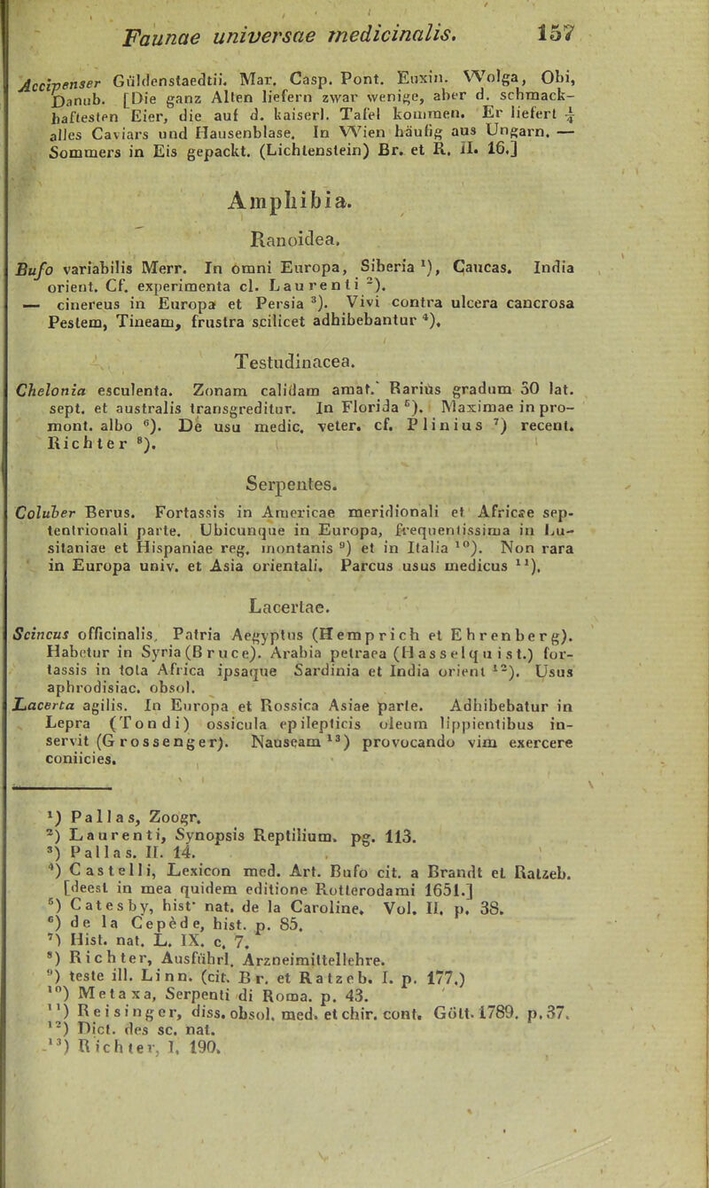 Accipenser Giilclenstaedtii, Mar. Casp. Pont. Eiixin. Wolga, Ol)i, Danah. [Die ganz Alten liefern zwar wenige, aber d. schmack- bafteslen Eier, die auf d. kaiser). Tafel komraen. Er liefert alJes Caviars und Hausenblase. In Wien hauflg aus Ungarn. — Sommers in Eis gepackt. (Lichtenslein) Br. et R. II. 16,] Ampliibia. Ranoidea, Bufo variabilis Merr. In omni Europa, Siberia ^), C^aucas. India orient. Cf. experimenta cl. Laurenti -). — cinereus in Europa et Persia ^). Vivi contra ulcera cancrosa Peslem, Tineam, fruslra scilicet adhibebantur ), Testiidinacea. Chelonia esculenta. Zonam calidam amat.' RariUs gradum 50 lat. sept. et australis transgreditur. In Florida ^), INIaximae in pro- mont. albo ). De usu medic. veter. cf. Plinius ^) recent. Rich ter Serpentes. Coluher Berus, Fortassis in Amcricae meridionali et Africse sep- tentrionali parte. Ubicunque in Europa, frequentissima in Lu- sitaniae et Hispaniae reg, inontanis ^) et in Italia *). Non rara ■ in Europa univ, et Asia orientali, Parcus usus medicus ^*), Lacertae. Scincus officinalis, Patria Aegyptus (Hemprich et Ehrenberg). Habetur in Syria (B ruce). Arabia pelraea (H as s eiq u i s t.) for- lassis in tola Africa ipsaque Sardinia et India orient ^-). Usus aphrodisiac. obsol. Lacerta agilis. In Europa et Rossica Asiae parte. Adhibebatur in Lepra (Tondi) ossicula epilepticis oleum lippienlibus in- servit (G rossenger). Nauseam ^^) provocando vim exercere coniicies. *) Pa 11 a s, Zoogr. Laurenti, Synopsis Replilium. pg. 113. =•) Pallas. n. 14. *) Castelli, Lexicon med, Art. Bufo cit. a Brandt el Ralaeb. [deesl in mea quidem editione Rotlerodami 165L] Catesbv, hisf nat. de la Caroline. Vol. II. p, 38. «) de la Cepede, hist. p. 85. >) Hist, nat. L, IX. c. 7. «) Richter, Ausfuhrl. Arzneimittellehre. ) teste ill. Linn. (cit. B r. et Ratzeb. I, p. 177,) ') Metaxa, Serpenli di Roma. p, 43. '^) Re i s i n g er, diss. obsol, med, et chir. cont* Giilt. 1789. p, 37. '-) Dict. des sc, nat. ) Richter, I. 190»