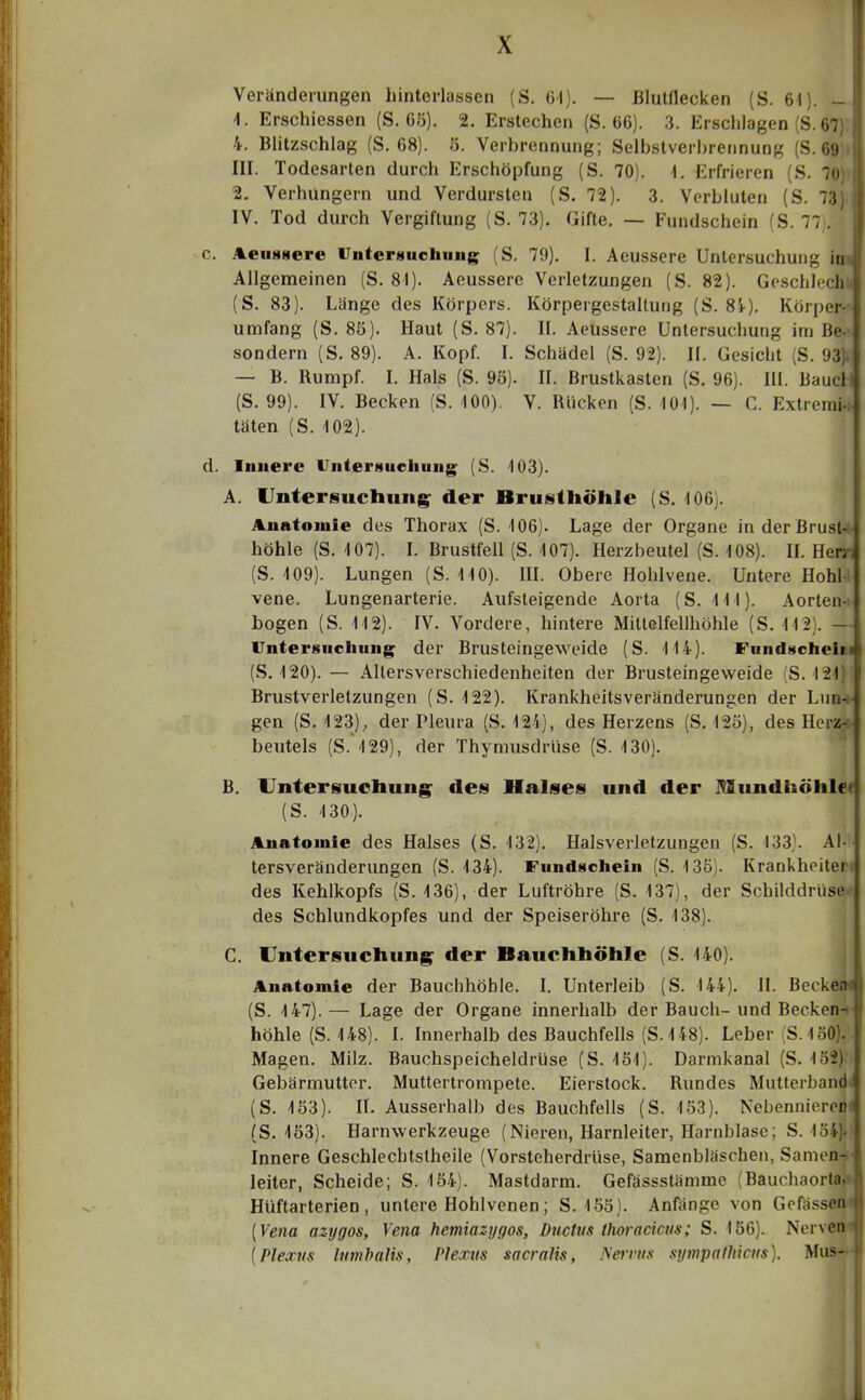 Veränderungen hinterlassen (S. Gl). — Blutflecken (S. 61). - 1. Erschiessen (S. C5). 2. Erstechen (S. 66). 3. Erschlagen (S. 67) 4. Blitzschlag (S. 68). 5. Verbrennung; Selbstverbrennung (S. 69 III. Todesarten durch Erschöpfung (S. 70). 1. Erfrieren (S. 70) 2, Verhungern und Verdursten (S. 72). 3. Verbluten (S. 73) IV. Tod durch Vergiftung (S. 73). Gifte. — Fundschein (S. 77 . c. Aeuggere Untersuchung (S. 79). I. Aeussere Untersuchung iti Allgemeinen (S. 81). Aeussere Verletzungen (S. 82). Geschlech (S. 83). Länge des Körpers. Körpergestallung (S. 8'*). Körper- umfang (S. 85). Haut (S. 87). II. Aeussere Untersuchung im Be- sondern (S. 89). A. Kopf. I. Schädel (S. 92). II. Gesicht (S. 93) — B. Rumpf. I. Hals (S. 9ö). II. Brustkasten (S. 96). III. Baue! (S. 99). IV. Becken (S. -100). V. Rücken (S. 40i). — C. Extremi- täten (S. 102). d. Innere IJntergueliung (S. 103). A. Untersuchung^ der Brusthöhle (S. 106). Anatomie des Thorax (S. 106). Lage der Organe in der Brust- höhle (S. 107). I. Brustfell (S. 107). Herzbeutel (S. 108). IL Herj-- (S. 109). Lungen (S. 110). IH. Obere Hohlvene. Untere Hohl- vene. Lungenarterie. Aufsteigende Aorta (S. III). Aorten- bogen (S. 112). IV. Vordere, hintere Mittelfelihöhle (S. 1121. - Vnterguoliung^ der Brusteingeweide (S. 114). FundHoheiii (S. 120).— Allersverschiedenheiten der Brusteingeweide (S. 121) Brustverletzungen (S. 122). Krankheitsveränderungen der Lun-i- gen (S, 123), der Pleura (S. 124), des Herzens (S. 12ö), des Herz-<- beutels (S.''I29), der Thymusdrüse (S. 130). B. Untersuchung^ des Halses und der Mundhöhle« (S. 130). Anatomie des Halses (S. 132). Halsverletzungen (S. 133). Ai- tersveränderungen (S. 134). Fundscliein (S. 13ö). Krankheiten des Kehlkopfs (S. 136), der Luftröhre (S. 137), der Schilddrüse des Schlundkopfes und der Speiseröhre (S. 138). C. Untersuchung^ der Bauchhöhle (S. 140). j Anatomie der Bauchhöhle, l. Unterleib (S. 144). II. Becke^|l (S. 147). — Lage der Organe innerhalb der Bauch- und Becken-* höhle (S. 148). I. Innerhalb des Bauchfells (S.148). Leber (S.150).. Magen. Milz. Bauchspeicheldrüse (S. 1S1). Darmkanal (S. 132)- Gebärmutter. Muttertrompete. Eierstock. Rundes Mutterband« (S. 153). IL Ausserhalb des Bauchfells (S. 153). Nebenniereiii (S. 163). Harnwerkzeuge (Nieren, Harnleiter, Harnblase; S. 1ö4). Innere Geschlechtstheile (Vorsteherdrüse, Samenbläschen, Samen-y- leiter, Scheide; S. 154). Mastdarm. Gefössstämme (Bauchaorta, Hüftarterien, untere Hohlvenen; S. 155). Anfänge von Gefässen [Vena azygos, Vena hemiazi/gos, Ductus thoracicus; S. 156). Nerven {Plexus lunibalis, Plexus sacraHs, Nervus st/inpalhicus). Mus-