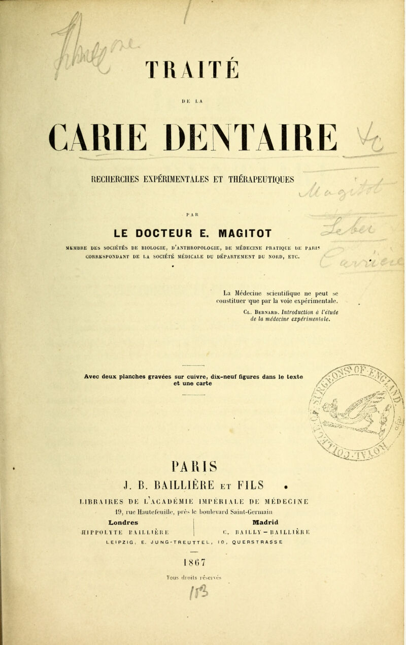 / RECHERCHES EXPÉRIMENTALES ET THÉRAPEUTIQUES L-' c V' A ■ I' A R LE DOCTEUR E. WIAGITOT .^Ze^ MKMBKE DES SOCIÉTÉS DE BIOLOGIE, d'aNTHROPOLOCIE, DE MÉDECINE PRATIQUK DE l'Alîi:^ CORRESPONDANT DE LA SOCIÉTÉ MÉDICALE DU DÉPARTEMENT DU NORD, ETC. La Médecine scieutiilque ne peut se constituer que par la voie expérimentale. Cl. Bernard. Introduction à l'élude de la médecine expérimenlule. Avec deux planches gravées sur cuivre, dix-neuf figures dans le texte et une carte PARIS J. B. BAILLIÈRE et FILS MBRAIIIES DE l'aGADÉMIE IMPÉRIALE DE MÉDECINE 19, rue llauleleuilk', v' t'- 'c boulevard Sainl-Geriuain Londres 1 Madrid HlPrOLYTE lîAlLLlÈli 1-: j (.. lî A 1 L L Y - lî A ILL1 ÈB lî LEIPZIG, E. J U N G - T R E U TT E L , 10, QUERSTRASSE 18G7