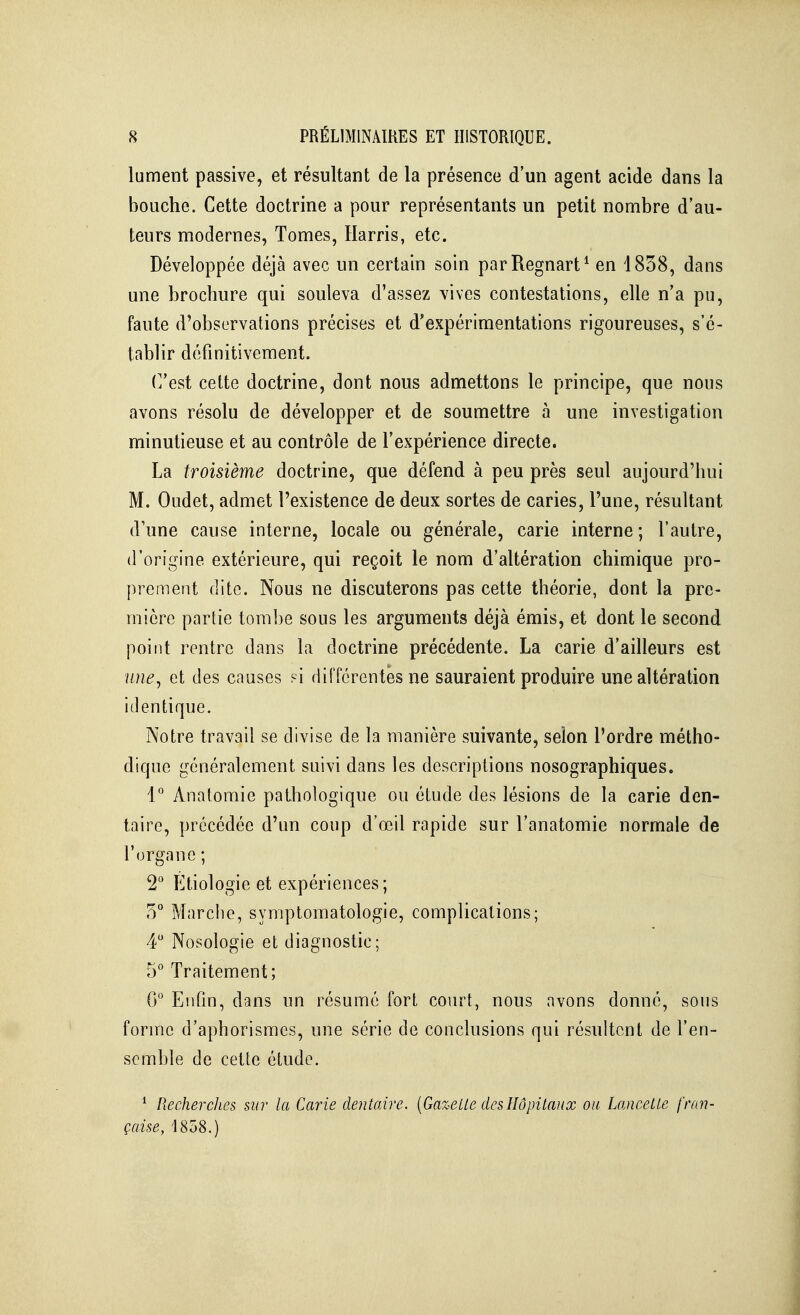 lument passive, et résultant de la présence d'un agent acide dans la bouche. Cette doctrine a pour représentants un petit nombre d'au- teurs modernes, Tomes, Harris, etc. Développée déjà avec un certain soin parRegnart^ en 1858, dans une brochure qui souleva d'assez vives contestations, elle n'a pu, faute d'observations précises et d'expérimentations rigoureuses, s'é- tablir définitivement. (]'est celte doctrine, dont nous admettons le principe, que nous avons résolu de développer et de soumettre à une investigation minutieuse et au contrôle de l'expérience directe. La troisième doctrine, que défend à peu près seul aujourd'hui M. Oudet, admet l'existence de deux sortes de caries, l'une, résultant d'une cause interne, locale ou générale, carie interne ; l'autre, d'origine extérieure, qui reçoit le nom d'altération chimique pro- prement dite. Nous ne discuterons pas cette théorie, dont la pre- mière partie tombe sous les arguments déjà émis, et dont le second point rentre dans la doctrine précédente. La carie d'ailleurs est ïine^ et des causes si différentes ne sauraient produire une altération identique. Notre travail se divise de la manière suivante, selon l'ordre métho- dique généralement suivi dans les descriptions nosographiques. 1° Anatomie pathologique ou étude des lésions de la carie den- taire, précédée d'un coup d'œil rapide sur l'anatomie normale de l'organe ; 2 Étiologie et expériences; 5° Marche, symptomatologie, complications; 4 Nosologie et diagnostic; 5° Traitement; G° Enfin, dans un résumé fort court, nous avons donné, sous forme d'aphorismcs, une série de conclusions qui résultent de l'en- semble de cette étude. * Recherches mr la Carie dentaire. {Gazelle des Hôpitaux ou Lancette fran- çaise, 1858.)