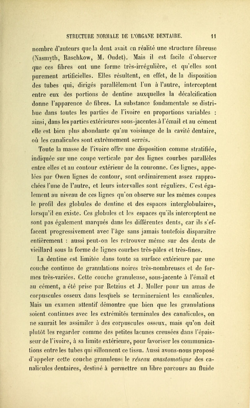 nombre d'auteurs que la dent avait en réalité une structure fibreuse (Nasmytb, Raschkow, M. Oudet). Mais il est facile d'observer que ces fibres ont une forme très-irrégulière, et qu'elles sont purement artificielles. Elles résultent, en effet, de la disposition des tubes qui, dirigés parallèlement l'un à l'autre, interceptent entre eux des portions de dentine auxquelles la décalcification donne l'apparence de fibres. La substance fondamentale se distri- bue dans toutes les parties de l'ivoire en proportions variables : ainsi, dans les parties extérieures sous-jacentes à l'émail et au cément elle est bien plus abondante qu'au voisinage de la cavité dentaire, où les canalicules sont extrêmement serrés. Toute la masse de l'ivoire offre une disposition comme stratifiée, indiquée sur une coupe verticale par des lignes courbes parallèles entre elles et au contour extérieur de la couronne. Ces bgnes, appe- lées par Owen lignes de contour, sont ordinairement assez rappro- chées l'une de l'autre, et leurs intervalles sont réguliers. C'est éga- lement au niveau de ces lignes qu'on observe sur les mêmes coupes le profil des globules de dentine et des espaces interglobulaires, lorsqu'il en existe. Ces globules et les espaces qu'ils interceptent ne sont pas également marqués dans les différentes dents, car ils s'ef- facent progressivement avec l'âge sans jamais toutefois disparaître entièrement : aussi peut-on les retrouver même sur des dents de vieillard sous la forme de lignes courbes très-pâles et très-fines. La dentine est limitée dans toute sa surface extérieure par une couche continue de granulations noires très-nombreuses et de for- mes très-variées. Cette couche granuleuse, sous-jacente à l'émail et au cément, a été prise par Retzius et J. Muller pour un amas de corpuscules osseux dans lesquels se termineraient les canalicules. Mais un examen attentif démontre que bien que les granulations soient continues avec les extrémités terminales des canalicules, on ne saurait les assimiler à des corpuscules osseux, mais qu'on doit plutôt les regarder comme des petites lacunes creusées dans l'épais- seur de l'ivoire, à sa limite extérieure, pour favoriser les communica- tions entre les tubes qui sillonnent ce tissu. x\ussi avons-nous proposé d'appeler cette couche granuleuse le réseau anastomotiqne des ca- nalicules dentaires, destiné à permettre un libre parcours au fluide