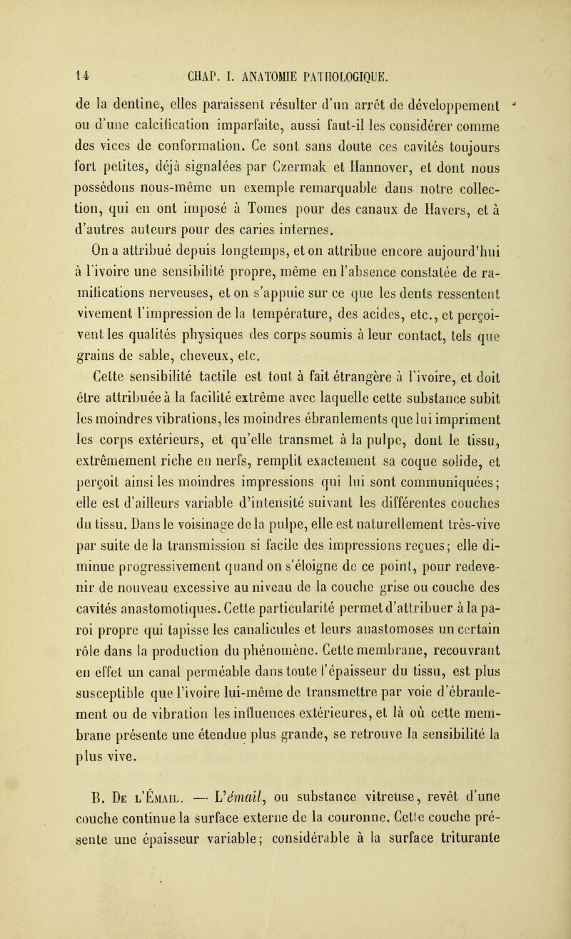 de la dentine, elles paraissent résulter d'un arrêt de développement ou d'une calcificaiion imparfaite, aussi faut-il les considérer comme des vices de conformation. Ce sont sans doute ces cavités toujours fort petites, déjà signalées par Gzermak et Hannover, et dont nous possédons nous-même un exemple remarquable dans notre collec- tion, qui en ont imposé à Tomes pour des canaux de Havers, et à d'autres auteurs pour des caries internes. On a attribué depuis longtemps, et on attribue encore aujourd'hui à rivoire une sensibilité propre, même en l'absence constatée de ra- mitications nerveuses, et on s'appuie sur ce que les dents ressentent vivement l'impression de la température, des acides, etc., et perçoi- vent les qualités physiques des corps soumis à leur contact, tels que grains de sable, cheveux, etc. Cette sensibilité tactile est tout à fait étrangère à Tivoire, et doit être attribuée à la facilité extrême avec laquelle cette substance subit les moindres vibrations, les moindres ébranlements que lui impriment les corps extérieurs, et qu'elle transmet à la pulpe, dont le tissu, extrêmement riche en nerfs, remplit exactement sa coque solide, et perçoit ainsi les moindres impressions qui lui sont communiquées ; elle est d'ailleurs variable d'intensité suivant les différentes couches du tissu. Dans le voisinage de la pulpe, elle est naturellement très-vive par suite de la transmission si facile des impressions reçues ; elle di- minue progressivement quand on s'éloigne de ce point, pour redeve- nir de nouveau excessive au niveau de la couche grise ou couche des cavités anastomotiques. Cette particularité permet d'attribuer à la pa- roi propre qui tapisse les canalicules et leurs anastomoses un certain rôle dans la production du phénomène. Cette membrane, recouvrant en effet un canal perméable dans toute l'épaisseur du tissu, est plus susceptible que l'ivoire lui-même de transmettre par voie d'ébranle- ment ou de vibration les influences extérieures, et là où cette mem- brane présente une étendue plus grande, se retrouve la sensibilité la plus vive. B. De l'Émail. — Uémail^ ou substance vitreuse, revêt d'une couche continue la surface externe de la couronne. Celle couche pré- sente une épaisseur variable; considérable à la surface triturante