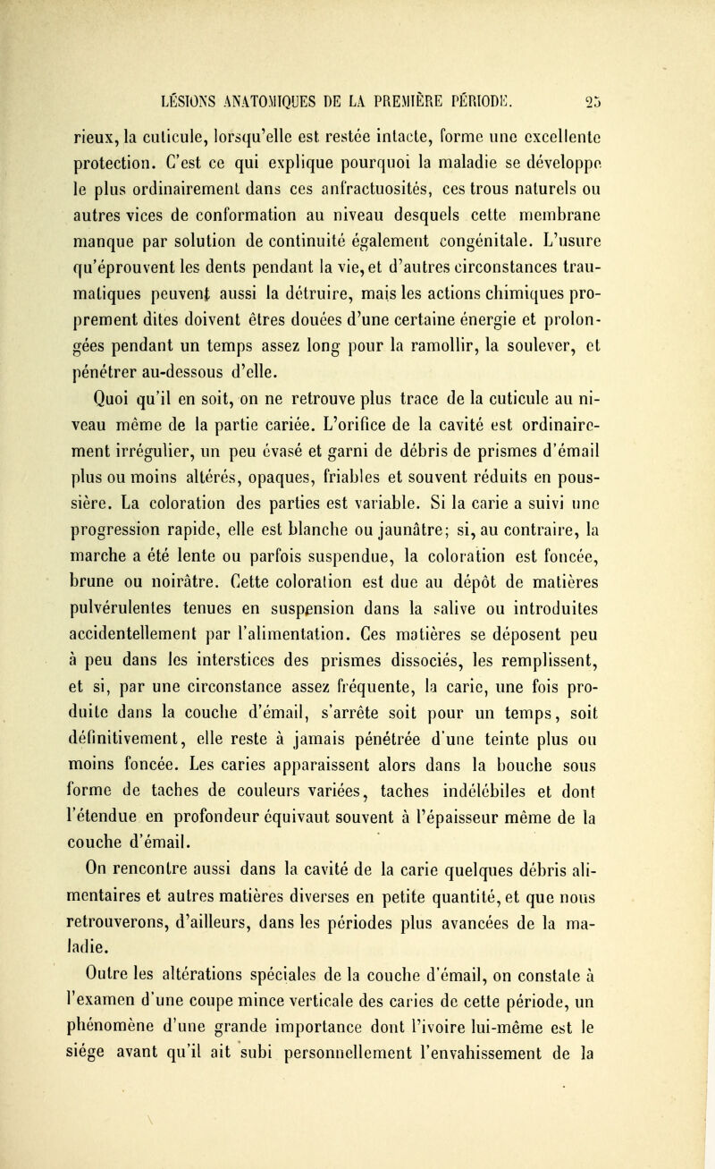 rieux, la culicule, lorsqu'elle est, restée inlacle, forme une excellente protection. C'est ce qui explique pourquoi la maladie se développe le plus ordinairement dans ces anfractuosités, ces trous naturels ou autres vices de conformation au niveau desquels cette membrane manque par solution de continuité également congénitale. L'usure qu'éprouvent les dents pendant la vie, et d'autres circonstances trau- matiques peuvent aussi la détruire, mais les actions chimiques pro- prement dites doivent êtres douées d'une certaine énergie et prolon- gées pendant un temps assez long pour la ramollir, la soulever, et pénétrer au-dessous d'elle. Quoi qu'il en soit, on ne retrouve plus trace de la cuticule au ni- veau même de la partie cariée. L'orifice de la cavité est ordinaire- ment irrégulier, un peu évasé et garni de débris de prismes d'émail plus ou moins altérés, opaques, friables et souvent réduits en pous- sière. La coloration des parties est variable. Si la carie a suivi une progression rapide, elle est blanche ou jaunâtre; si, au contraire, la marche a été lente ou parfois suspendue, la coloration est foncée, brune ou noirâtre. Cette coloration est due au dépôt de matières pulvérulentes tenues en suspension dans la salive ou introduites accidentellement par l'alimentation. Ces matières se déposent peu à peu dans les interstices des prismes dissociés, les remplissent, et si, par une circonstance assez fréquente, la carie, une fois pro- duite dans la couche d'émail, s'arrête soit pour un temps, soit définitivement, elle reste à jamais pénétrée d'une teinte plus ou moins foncée. Les caries apparaissent alors dans la bouche sous forme de taches de couleurs variées, taches indélébiles et dont l'étendue en profondeur équivaut souvent à l'épaisseur même de la couche d'émail. On rencontre aussi dans la cavité de la carie quelques débris ali- mentaires et autres matières diverses en petite quantité, et que nous retrouverons, d'ailleurs, dans les périodes plus avancées de la ma- ladie. Outre les altérations spéciales de la couche d'émail, on constate à l'examen d'une coupe mince verticale des caries de cette période, un phénomène d'une grande importance dont l'ivoire lui-même est le siège avant qu'il ait subi personnellement l'envahissement de la