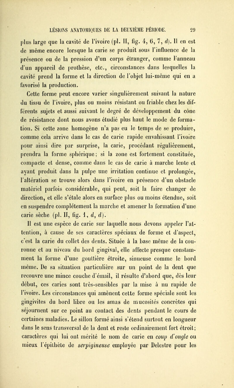 plus large que la cavité de l'ivoire (pl. II, fig. 4, 6, 7, cl). Il en est de même encore lorsque la carie se produit sous l'influence de la présence ou de la pression d'un corps étranger, comme l'anneau d'un appareil de prothèse, etc., circonstances dans lesquelles la cavité prend la forme et la direction de l'objet lui-même qui en a favorisé la production. Cette forme peut encore varier singulièrement suivant la nature du tissu de l'ivoire, plus ou moins résistant ou friable chez les dif- férents sujets et aussi suivant le degré de développement du cône de résistance dont nous avons étudié plus haut le mode de forma- tion. Si cette zone homogène n'a pas eu le temps de se produire, comme cela arrive dans le cas de carie rapide envahissant l'ivoire pour ainsi dire par surprise, la carie, procédant régulièrement, prendra la forme sphérique; si la zone est fortement constituée, compacte et dense, comme dans le cas de carie à marche lente et ayant produit dans la pulpe une irritation continue et prolongée, l'altération se trouve alors dans l'ivoire en présence d'un obstacle matériel parfois considérable, qui peut, soit la faire changer de direction, et elle s'étale alors en surface plus ou moins étendue, soit en suspendre complètement la marche et amener la formation d'une carie sèche (pl. II, fig. d). Il est une espèce de carie sur laquelle nous devons appeler l'at- tenlion, à cause de ses caractères spéciaux de forme et d'aspect, c'est la carie du collet des dents. Située à la base même de la cou- ronne et au niveau du bord gingival, elle affecte presque constam- ment la forme d'une gouttière étroite, sinueuse comme le bord même. De sa situation particulière sur un point de la dent que recouvre une mince couche d'émail, il résulte d'abord que, dès leur début, ces caries sont très-sensibles par la mise à nu rapide de l'ivoire. Les circonstances qui amènent cette forme spéciale sont les gingivites du bord libre ou les amas de mucosités concrètes qui séjournent sur ce point au contact des dents pendant le cours de certaines maladies. Le sillon formé ainsi s'étend surtout en longueur dans le sens transversal de la dent et reste ordinairement fort étroit; caractères qui lui ont mérité le nom de carie en coup d'ongle ou mieux l'épilhèle de serpigineiise employée par Delestre pour les