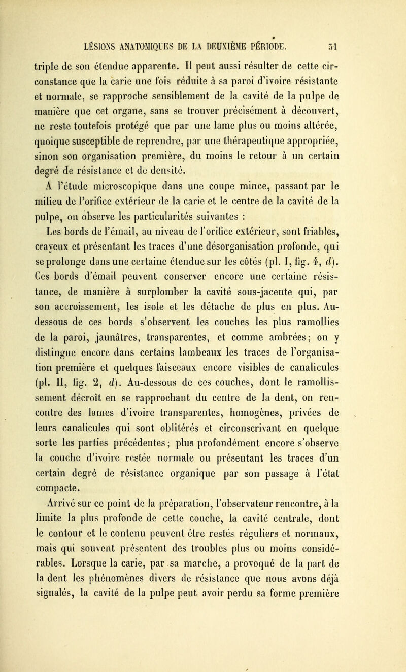 triple de son étendue apparente. Il peut aussi résulter de cette cir- constance que la carie une fois réduite à sa paroi d'ivoire résistante et normale, se rapproche sensiblement de la cavité de la pulpe de manière que cet organe, sans se trouver précisément à découvert, ne reste toutefois protégé que par une lame plus ou moins altérée, quoique susceptible de reprendre, par une thérapeutique appropriée, sinon son organisation première, du moins le retour à un certain degré de résistance et de densité. A l'étude microscopique dans une coupe mince, passant par le milieu de l'orifice extérieur de la carie et le centre de la cavité de la pulpe, on observe les particularités suivantes : Les bords de l'émail, au niveau de l'orifice extérieur, sont friables, crayeux et présentant les traces d'une désorganisation profonde, qui se prolonge dans une certaine étendue sur les côtés (pl. I, fig. 4, d). Ces bords d'émail peuvent conserver encore une certaine résis- tance, de manière à surplomber la cavité sous-jacente qui, par son accroissement, les isole et les détache de plus en plus. Au- dessous de ces bords s'observent les couches les plus ramollies de la paroi, jaunâtres, transparentes, et comme ambrées; on y distingue encore dans certains lambeaux les traces de l'organisa- tion première et quelques faisceaux encore visibles de canalicules (pl. II, fig. 2, d). Au-dessous de ces couches, dont le ramollis- sement décroît en se rapprochant du centre de la dent, on ren- contre des lames d'ivoire transparentes, homogènes, privées de leurs canalicules qui sont oblitérés et circonscrivant en quelque sorte les parties précédentes ; plus profondément encore s'observe la couche d'ivoire restée normale ou présentant les traces d*un certain degré de résistance organique par son passage à l'état compacte. Arrivé sur ce point de la préparation, l'observateur rencontre, à la limite la plus profonde de cette couche, la cavité centrale, dont le contour et le contenu peuvent être restés réguliers et normaux, mais qui souvent présentent des troubles plus ou moins considé- rables. Lorsque la carie, par sa marche^ a provoqué de la part de la dent les phénomènes divers de résistance que nous avons déjà signalés, la cavité de la pulpe peut avoir perdu sa forme première