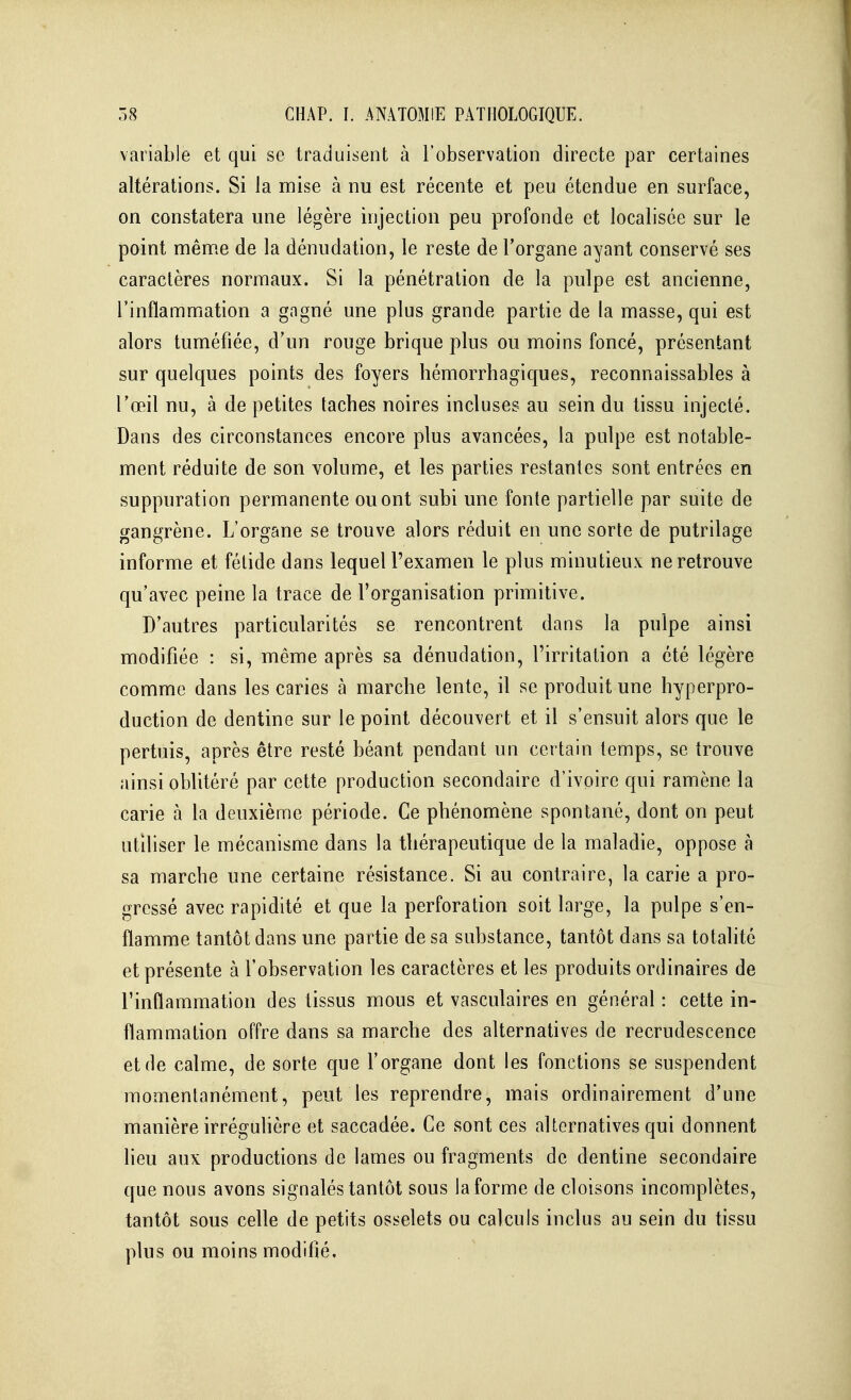 variable et qui se traduisent à l'observation directe par certaines altérations. Si la mise à nu est récente et peu étendue en surface, on constatera une légère injection peu profonde et localisée sur le point mênne de la dénudation, le reste de l'organe ayant conservé ses caractères normaux. Si la pénétration de la pulpe est ancienne, l'inflammation a gagné une plus grande partie de la masse, qui est alors tuméfiée, d'un rouge brique plus ou moins foncé, présentant sur quelques points des foyers hémorrhagiques, reconnaissables à l'œil nu, à de petites taches noires incluses au sein du tissu injecté. Dans des circonstances encore plus avancées, la pulpe est notable- ment réduite de son volume, et les parties restantes sont entrées en suppuration permanente ou ont subi une fonte partielle par suite de gangrène. L'organe se trouve alors réduit en une sorte de putrilage informe et fétide dans lequel l'examen le plus minutieux ne retrouve qu'avec peine la trace de l'organisation primitive. D'autres particularités se rencontrent dans la pulpe ainsi modifiée : si, même après sa dénudation, l'irritation a été légère comme dans les caries à marche lente, il se produit une hyperpro- duction de dentine sur le point découvert et il s'ensuit alors que le pertuis, après être resté béant pendant un certain temps, se trouve ainsi oblitéré par cette production secondaire d'ivoire qui ramène la carie à la deuxième période. Ce phénomène spontané, dont on peut utiliser le mécanisme dans la thérapeutique de la maladie, oppose à sa marche une certaine résistance. Si au contraire, la carie a pro- gressé avec rapidité et que la perforation soit large, la pulpe s'en- flamme tantôt dans une partie de sa substance, tantôt dans sa totalité et présente à l'observation les caractères et les produits ordinaires de l'inflammation des tissus mous et vasculaires en général : cette in- flammation offre dans sa marche des alternatives de recrudescence et de calme, de sorte que l'organe dont les fonctions se suspendent momentanément, peut les reprendre, mais ordinairement d'une manière irréguhère et saccadée. Ce sont ces alternatives qui donnent lieu aux productions de lames ou fragments de dentine secondaire que nous avons signalés tantôt sous la forme de cloisons incomplètes, tantôt sous celle de petits osselets ou calculs inclus au sein du tissu plus ou moins modifié.