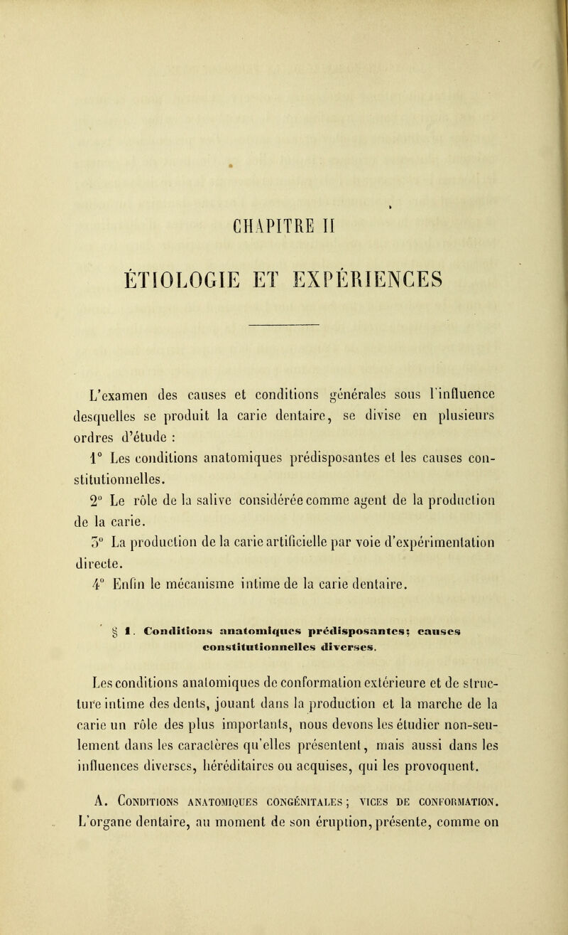 CHAPITRE II ÉTÎOLOGIE ET EXPÉRIENCES L'examen des causes et conditions générales sous l'influence desquelles se produit la carie dentaire, se divise en plusieurs ordres d'étude : 1 Les conditions anatomiques prédisposantes et les causes con- stitutionnelles. 2 Le rôle de la salive considérée comme agent de la production de la carie. 5 La production de la carie artificielle par voie d'expérimentation directe. 4° Enfin le mécanisme intime de la carie dentaire. g 1. ConditîoBis anatomiques prédisposantes: causes constitutionnelles diverses. Les conditions anatomiques de conformation extérieure et de struc- ture intime des dents, jouant dans la production et la marche de la carie un rôle des plus importants, nous devons les étudier non-seu- lement dans les caraclères qu'elles présentent, mais aussi dans les influences diverses, héréditaires ou acquises, qui les provoquent. A. Conditions anatomiques congénitales ; vices de conformation. L'organe dentaire, au moment de son éruption, présente, comme on