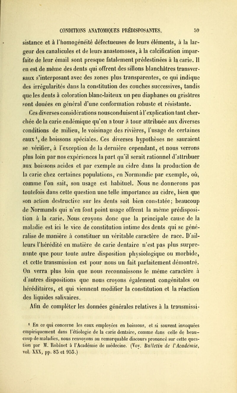 sistance et à Thomogénéité défectueuses de leurs éléments, à la lar- geur des canalicules et de leurs anastomoses, à la calcification impar- faite de leur émail sont presque fatalement prédestinées à la carie. Il en est de même des dents qui offrent des sillons blanchâtres transver- saux s'interposant avec des zones plus transparentes, ce qui indique des irrégularités dans la constitution des couches successives, tandis que les dents à coloration blanc-laiteux un peu diaphanes ou grisâtres sont douées en général d'une conformation robuste et résistante. Ces diverses considérations nousconduisent à l'explication tant cher- chée de la carie endémique qu'on a tour à tour attribuée aux diverses conditions de milieu, le voisinage des rivières, l'usage de certaines eaux ^, de boissons spéciales. Ces diverses hypothèses ne sauraient se vérifier, à l'exception de la dernière cependant, et nous verrons plus loin par nos expériences la part qu'il serait rationnel d'attribuer aux boissons acides et par exemple au cidre dans la production de la carie chez certaines populations, en Normandie par exemple, où, comme l'on sait, son usage est habituel. Nous ne donnerons pas toutefois dans cette question une telle importance au cidre, bien que son action destructive sur les dents soit bien constatée; beaucoup de Normands qui n'en font point usage offrent la môme prédisposi- tion à la carie. Nous croyons donc que la principale cause de la maladie est ici le vice de constitution intime des dents qui se géné- ralise de manière à constituer un véritable caractère de race. D'ail- leurs l'hérédité en matière de carie dentaire n'est pas plus surpre- nante que pour toute autre disposition physiologique ou morbide, et cette transmission est pour nous un fait parfaitement démontré. On verra plus loin que nous reconnaissons le même caractère à d'autres dispositions que nous croyons également congénitales ou héréditaires, et qui viennent modifier la constitution et la réaction des liquides sahvaires. Afin de compléter les données générales relatives à la transmissi- * En ce qui concerne les eaux employées en boissons, et si souvent invoquées empiriquement dans Tétiologie de la carie dentaire, comme dans celle de beau- coup de maladies, nous renvoyons au remarquable discours prononcé sur cette ques- tion par M. Robinet à TAcadémie de médecine. (Voy. Bulletin de VAcadémie, vol. XXX, pp. 83 et 955.)