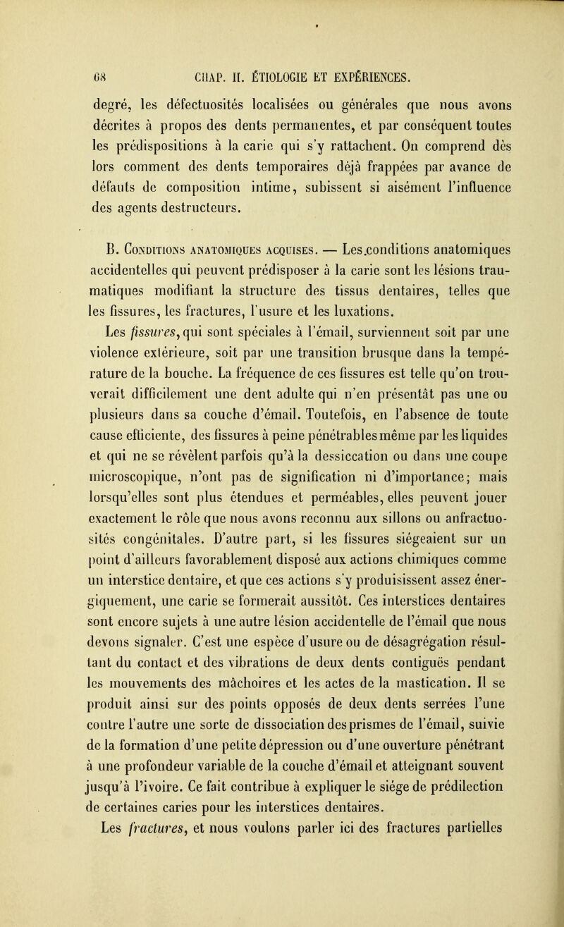 degré, les défectuosités localisées ou générales que nous avons décrites à propos des dents permanentes, et par conséquent toutes les prédispositions à la carie qui s'y rattachent. On comprend dès lors comment des dents temporaires déjà frappées par avance de défauts de composition intime, subissent si aisément Finiluence des agents destructeurs. B. Conditions anatomiques acquises. — Les.conditions anatomiques accidentelles qui peuvent prédisposer à la carie sont les lésions trau- matiques modifiant la structure des tissus dentaires, telles que les fissures, les fractures, l'usure et les luxations. Les fissures, qm sont spéciales à l'émail, surviennent soit par une violence extérieure, soit par une transition brusque dans la tempé- rature de la bouche. La fréquence de ces fissures est telle qu'on trou- verait difficilement une dent adulte qui n'en présentât pas une ou plusieurs dans sa couche d'émad. Toutefois, en l'absence de toute cause efficiente, des fissures à peine pénétrablesmême par les Hquides et qui ne se révèlent parfois qu'à la dessiccation ou dans une coupe microscopique, n'ont pas de signification ni d'importance; mais lorsqu'elles sont plus étendues et perméables, elles peuvent jouer exactement le rôle que nous avons reconnu aux sillons ou anfractuo- sités congénitales. D'autre part, si les fissures siégeaient sur un point d'ailleurs favorablement disposé aux actions chimiques comme un interstice dentaire, et que ces actions s'y produisissent assez éner- giquement, une carie se formerait aussitôt. Ces interstices dentaires sont encore sujets à une autre lésion accidentelle de l'émail que nous devons signaler. C'est une espèce d'usure ou de désagrégation résul- tant du contact et des vibrations de deux dents contiguës pendant les mouvements des mâchoires et les actes de la mastication. Il se produit ainsi sur des points opposés de deux dents serrées l'une contre l'autre une sorte de dissociation des prismes de l'émail, suivie de la formation d'une petite dépression ou d'une ouverture pénétrant à une profondeur variable de la couche d'émail et atteignant souvent jusqu'à l'ivoire. Ce fait contribue à exphquer le siège de prédilection de certaines caries pour les interstices dentaires. Les fractures, et nous voulons parler ici des fractures partielles