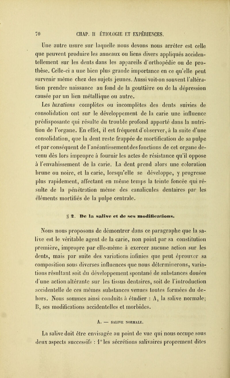 Une autre usure sur laquelle uous devons nous arrêter est celle que peuvent produire les anneaux ou liens divers appliqués acciden- tellement sur les dents dans les appareils d'orthopédie ou de pro- thèse. Celle-ci a une bien plus grande importance en ce qu'elle peut survenir même chez des sujets jeunes. Aussi voit-on souvent l'altéra- tion prendre naissance au fond de la gouttière ou de la dépression causée par un lien métallique ou autre. Les luxations complètes ou incomplètes des dents suivies de consolidation ont sur le développement de la carie une influence prédisposante qui résulte du trouble profond apporté dans la nutri- tion de l'organe. En effet, il est fréquent d'observer, à la suite d'une consolidation, que la dent reste frappée de mortification de sa pulpe et par conséquent de l'anéantissementdes fonctions de cet organe de- venu dès lors impropre à fournir les actes de résistance qu'il oppose à l'envahissement de la carie. La dent prend alors une coloration brune ou noire, et la carie, lorsqu'elle se développe, y progresse plus rapidement, affectant en même temps la teinte foncée qui ré- suite de la pénétration même des canalicules dentaires par les éléments mortifiés de la pulpe centrale. § 3. De la sali^'e et, de ses modifications. Nous nous proposons de démontrer dans ce paragraphe que la sa- live est le véritable agent de la carie, non point par sa constitution première, impropre par elle-m.ême à exercer aucune action sur les dents, mais par suite des variations infinies que peut éprouver sa composition sous diverses influences que nous déterminerons, varia- tions résultant soit du développement spontané de substances douées d'une action altérante sur les tissus dentaires, soit de l'introduction accidentelle de ces mêmes substances venues toutes formées du de- hors. Nous sommes ainsi conduits à étudier : A, la salive normale; B, ses modifications accidentelles et morbides. A. — SALIVE NORMALE. La salive doit être envisagée au point de vue qui nous occupe sous deux aspects successifs : l^les sécrétions salivaires proprement dites