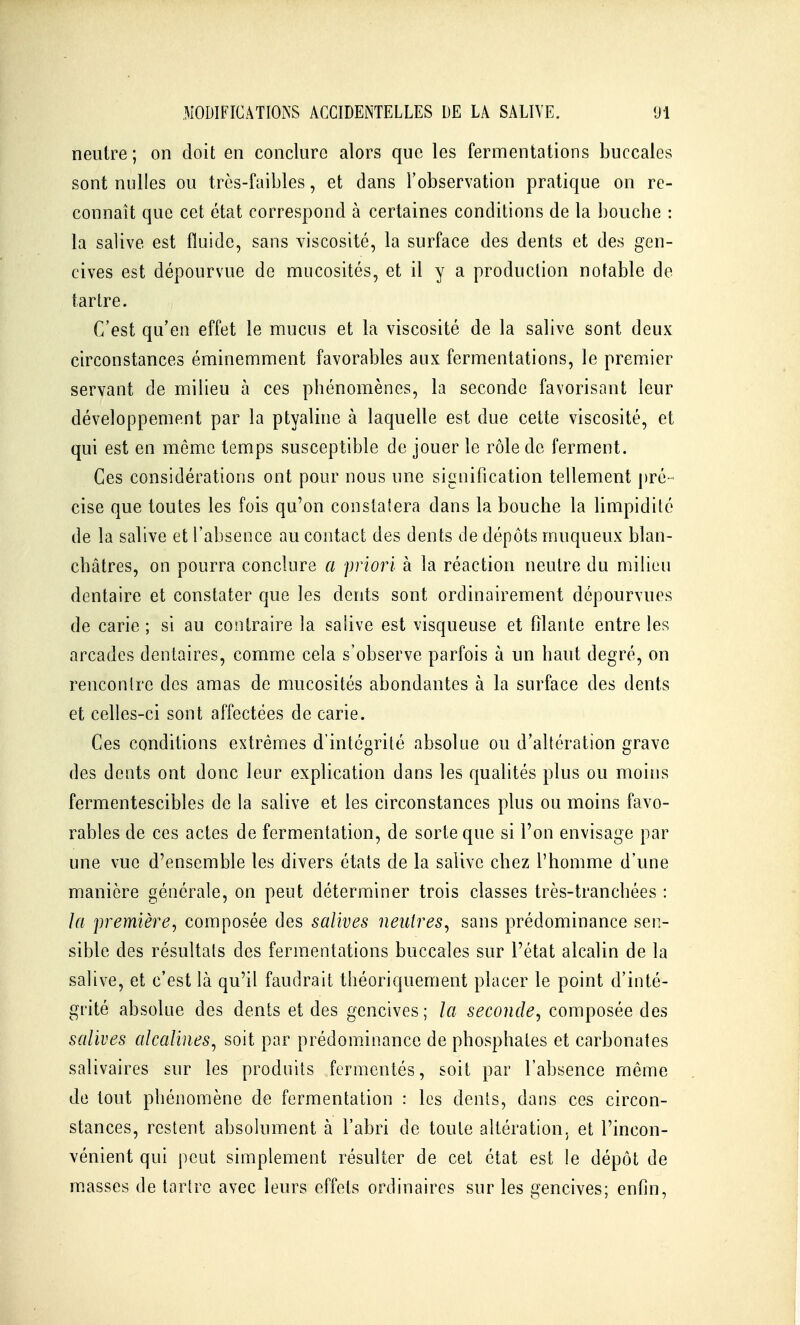 neutre; on doit en conclure alors que les fermentations buccales sont nulles ou trcs-faibles, et dans l'observation pratique on re- connaît que cet état correspond à certaines conditions de la bouche : la salive est fluide, sans viscosité, la surface des dents et des gen- cives est dépourvue de mucosités, et il y a production notable de tartre. C'est qu'en effet le mucus et la viscosité de la salive sont deux circonstances éminemment favorables aux fermentations, le premier servant de milieu à ces phénomènes, la seconde favorisant leur développement par la ptyaline à laquelle est due celte viscosité, et qui est en môme temps susceptible de jouer le rôle de ferment. Ces considérations ont pour nous une signification tellement pré- cise que toutes les fois qu'on conslaiera dans la bouche la limpidité de la salive et l'absence au contact des dents de dépôts muqueux blan- châtres, on pourra conclure a priori à la réaction neutre du milieu dentaire et constater que les dents sont ordinairement dépourvues de carie ; si au contraire la salive est visqueuse et filante entre les arcades dentaires, comme cela s'observe parfois à un haut degré, on rencontre des amas de mucosités abondantes à la surface des dents et celles-ci sont affectées de carie. Ces conditions extrêmes d'intégrité absolue ou d'altération grave des dents ont donc leur explication dans les qualités plus ou moins fermentescibles de la salive et les circonstances plus ou moins favo- rables de ces actes de fermentation, de sorte que si l'on envisage par une vue d'ensemble les divers états de la salive chez l'homme d'une manière générale, on peut déterminer trois classes très-tranchées : la première, composée des salives neutres, sans prédominance sen- sible des résultats des fermentations buccales sur l'état alcalin de la salive, et c'est là qu'il faudrait théoriquement placer le point d'inté- grité absolue des dents et des gencives; la seconde, composée des salives alcalines, soit par prédominance de phosphates et carbonates salivaires sur les produits fermentés, soit par l'absence même de tout phénomène de fermentation : les dents, dans ces circon- stances, restent absolument à l'abri de toute altération, et l'incon- vénient qui peut simplement résulter de cet état est le dépôt de m.asses de tartre avec leurs effets ordinaires sur les gencives; enfin,