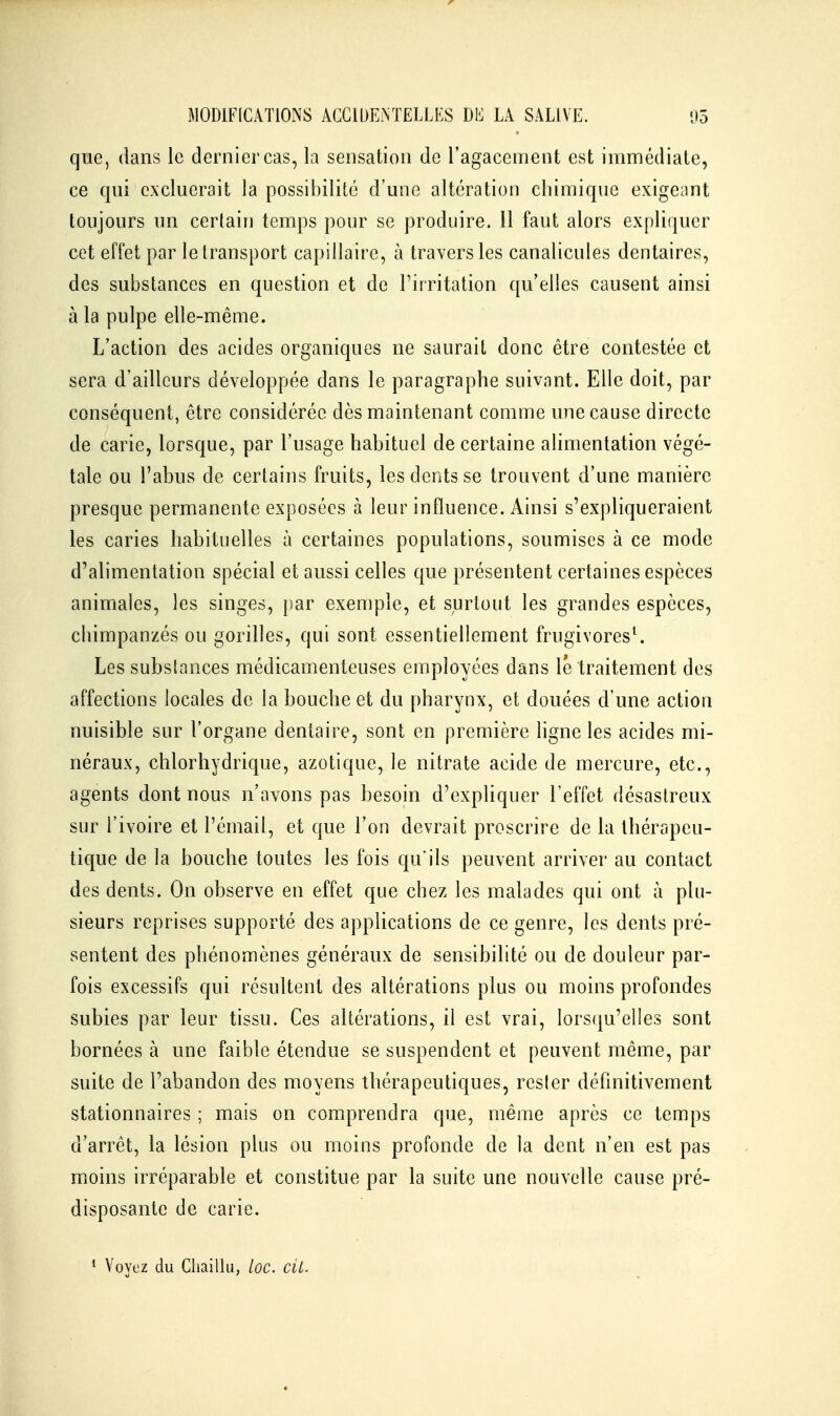 que, dans le dernier cas, la sensation de l'agacement est immédiale, ce qui cxcluerait la possibilité d'une altération chimique exigeant toujours un certain temps pour se produire. 11 faut alors expliquer cet effet par le transport capillaire, à travers les canalicules dentaires, des substances en question et de Tifritation qu'elles causent ainsi à la pulpe elle-même. L'action des acides organiques ne saurait donc être contestée et sera d'ailleurs développée dans le paragraphe suivant. Elle doit, par conséquent, être considérée dès maintenant comme une cause directe de carie, lorsque, par l'usage habituel de certaine alimentation végé- tale ou l'abus de certains fruits, les dents se trouvent d'une manière presque permanente exposées à leur influence. Ainsi s'expliqueraient les caries habituelles à certaines populations, soumises à ce mode d'alimentation spécial et aussi celles que présentent certaines espèces animales, les singes, par exemple, et surtout les grandes espèces, chimpanzés ou gorilles, qui sont essentiellement frugivores^ Les substances médicamenteuses employées dans le traitement des affections locales de la bouche et du pharynx, et douées d'une action nuisible sur l'organe dentaire, sont en première ligne les acides mi- néraux, chlorhydrique, azotique, le nitrate acide de mercure, etc., agents dont nous n'avons pas besoin d'expliquer l'effet désastreux sur l'ivoire et l'émail, et que l'on devrait proscrire de la thérapeu- tique de la bouche toutes les fois qu'ils peuvent arriver au contact des dents. On observe en effet que chez les malades qui ont à plu- sieurs reprises supporté des applications de ce genre, les dents pré- sentent des phénomènes généraux de sensibilité ou de douleur par- fois excessifs qui résultent des altérations plus ou moins profondes subies par leur tissu. Ces altérations, il est vrai, lorsqu'elles sont bornées à une faible étendue se suspendent et peuvent même, par suite de l'abandon des moyens thérapeutiques, rester définitivement stationnaires ; mais on comprendra que, même après ce temps d'arrêt, la lésion plus ou moins profonde de la dent n'en est pas moins irréparable et constitue par la suite une nouvelle cause pré- disposante de carie. * Voyez du Cliaillu, loc. cit.