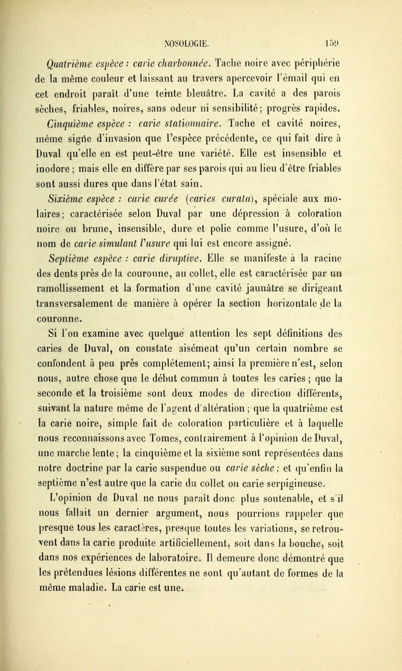 NOSOLOGIE. 151» Quatrième espèce : carie charbonnée. Tache noire avec périphérie de la même couleur et laissant au travers apercevoir l'émail qui en cet endroit paraît d'une teinte bleuâtre. La cavité a des parois sèches, friables, noires, sans odeur ni sensibilité; progrès rapides. Cinquième espèce : carie stationnaire. Tache et cavité noires, même sigtle d'invasion que l'espèce précédente, ce qui fait dire à Duval qu'elle en est peut-être une variété. Elle est insensible et inodore ; mais elle en diffère par ses parois qui au lieu d'être friables sont aussi dures que dans l'état sain. Sixième espèce ; carie curée (caries curata), spéciale aux mo- laires; caractérisée selon Duval par une dépression à coloration noire ou brune, insensible, dure et polie comme l'usure, d'où le nom de carie simulant Vusure qui lui est encore assigné. Septième espèce : carie diruptive. Elle se manifeste à la racine des dents près de la couronne, au collet, elle est caractérisée par un ramollissement et la formation d'une cavité jaunâtre se dirigeant transversalement de manière à opérer la section horizontale de la couronne. Si l'on examine avec quelque attention les sept définitions des caries de Duval, on constate aisément qu'un certain nombre se confondent à peu près complètement; ainsi la première n'est, selon nous, autre chose que le début commun à toutes les caries ; que la seconde et la troisième sont deux modes de direction différents, suivant la nature même de l'agent d'altération ; que la quatrième est la carie noire, simple fait de coloration particulière et à laquelle nous reconnaissons avec Tomes, contrairement à l'opinion de Duval, une marche lente ; la cinquième et la sixième sont représentées dans notre doctrine par la carie suspendue ou carie sèche ; et qu'enfin la septième n'est autre que la carie du collet ou carie serpigineuse. L'opinion de Duval ne nous paraît donc plus soutenable, et s'il nous fallait un dernier argument, nous pourrions rappeler que presque tous les caractères, presque toutes les variations, se retrou- vent dans la carie produite artificiellement^ soit dans la bouche^ soit dans nos expériences de laboratoire. Il demeure donc démontré que les prétendues lésions différentes ne sont qu'autant de formes de la même maladie. La carie est unoi