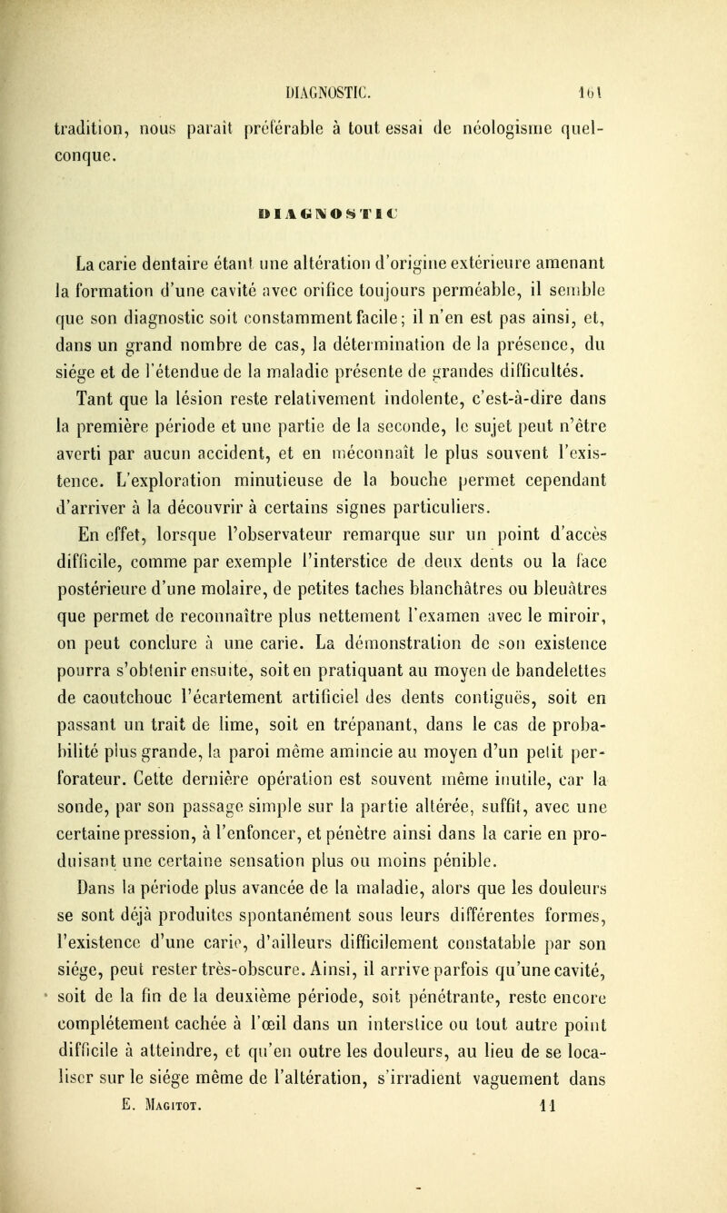 tradition, nous parait préférable à tout essai de néologisme quel- conque. DIAGI^ONTfiC; La carie dentaire étant une altération d'origine extérieure amenant la formation d'une cavité avec orifice toujours perméable, il semble que son diagnostic soit constamment facile ; il n'en est pas ainsi, et, dans un grand nombre de cas, la détermination de la présence, du siège et de l'étendue de la maladie présente de grandes difficultés. Tant que la lésion reste relativement indolente, c'est-à-dire dans la première période et une partie de la seconde, le sujet peut n'être averti par aucun accident, et en méconnaît le plus souvent l'exis- tence. L'exploration minutieuse de la bouche permet cependant d'arriver à la découvrir à certains signes particuliers. En effet, lorsque l'observateur remarque sur un point d'accès difficile, comme par exemple l'interstice de deux dents ou la face postérieure d'une molaire, de petites taches blanchâtres ou bleuâtres que permet de reconnaître plus nettement l'examen avec le miroir, on peut conclure à une cane. Lia démonstration de son existence pourra s'obtenir ensuite, soit en pratiquant au moyen de bandelettes de caoutchouc l'écartement artificiel des dents contiguës, soit en passant un trait de lime, soit en trépanant, dans le cas de proba- bilité plus grande, la paroi même amincie au moyen d'un petit per- forateur. Cette dernière opération est souvent même inutile, car la sonde, par son passage simple sur la partie altérée, suffit, avec une certaine pression, à l'enfoncer, et pénètre ainsi dans la carie en pro- duisant une certaine sensation plus ou moins pénible. Dans la période plus avancée de la maladie, alors que les douleurs se sont déjà produites spontanément sous leurs différentes formes, l'existence d'une carie, d'ailleurs difficilement constatable par son siège, peut rester très-obscure. Ainsi, il arrive parfois qu'une cavité, soit de la fin de la deuxième période, soit pénétrante, reste encore complètement cachée à l'œil dans un interstice ou tout autre point difficile à atteindre, et qu'en outre les douleurs, au lieu de se loca- liser sur le siège même de l'altération, s'irradient vaguement dans E. Magitot. 11