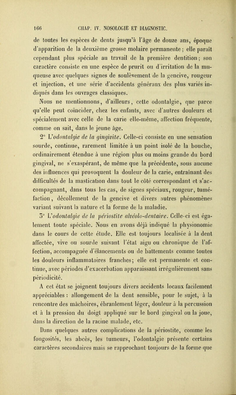 de toutes les espèces de dents jusqu'à l'âge de douze ans, époque d'apparition de la deuxième grosse molaire permanente ; elle paraît cependant plus spéciale au travail de la première dentition; son caractère consiste en une espèce de prurit ou d'irritation de la mu- queuse avec quelques signes de soulèvement de la gencive, rougeur et injection, et une série d'accidents généraux des plus variés in- diqués dans les ouvrages classiques. Nous ne mentionnons, d'ailleurs, cette odontalgie, que parce qu'elle peut coïncider, chez les enfants, avec d'autres douleurs et spécialement avec celle de la carie elle-même, affection fréquente, comme on sait, dans le jeune âge. 2° Voclontalgie de la gingivite. Celle-ci consiste en une sensation sourde, continue, rarement limitée à un point isolé de la bouche, ordinairement étendue à une région plus ou moins grande du bord gingival, ne s'exaspérant, de même que la précédente, sous aucune des influences qui provoquent la douleur de la carie, entraînant des difficultés de la mastication dans tout le côté correspondant et s'ac- compagnant, dans tous les cas, de signes spéciaux, rougeur, tumé- faction , décollement de la gencive et divers nutres phénomènes variant suivant la nature et la forme de la maladie. 3 \j odontalgie de la périostite alvéolo-dentaire. Celle-ci est éga- lement toute spéciale. Nous en avons déjà indiqué la physionomie dans le cours de cette étude. Elle est toujours localisée à la dent affectée, vive ou sourde suivant l'état aigu ou chronique de l'af- fection, accompagnée d'élancements ou de battements comme toutes les douleurs inflammatoires franches; elle est permanente et con- tinue, avec périodes d'exacerhation apparaissant irrégulièrement sans périodicité. A cet état se joignent toujours divers accidents locaux facilement appréciables : allongement de la dent sensible, pour le sujet, à la rencontre des mâchoires, ébranlement léger, douleur à la percussion et à la pression du doigt appliqué sur le bord gingival ou la joue, dans la direction de la racine malade, etc. Dans quelques autres complications de la périostite, comme les fongosités, les abcès, les tumeurs, l'odontalgie présente certains caractères secondaires mais se rapprochant toujours de la forme que