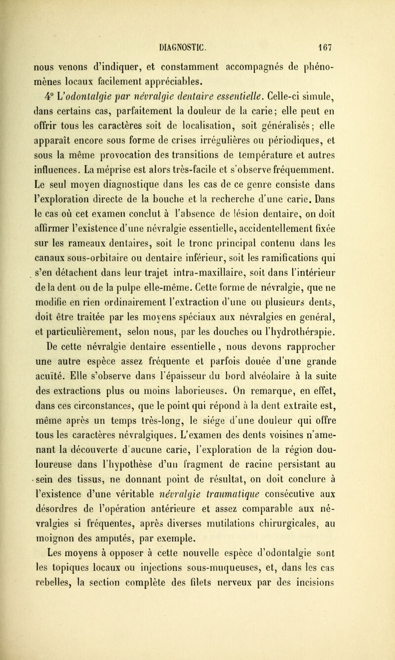 nous venons d'indiquer, et constamment accompagnés de phéno- mènes locaux facilement appréciables. 4^* L'odontaïgie par névralgie dentaire essentielle. Celle-ci simule, dans certains cas, parfaitement la douleur de la carie; elle peut en offrir tous les caractères soit de localisation, soit généralisés; elle apparaît encore sous forme de crises irrégulières ou périodiques, et sous la même provocation des transitions de température et autres influences. La méprise est alors très-facile et s'observe fréquemment. Le seul moyen diagnostique dans les cas de ce genre consiste dans l'exploration directe de la bouche et la recherche d'une carie. Dans le cas où cet examen conclut à l'absence de lésion dentaire, on doit affirmer l'existence d'une névralgie essentielle, accidentellement fixée sur les rameaux dentaires, soit le tronc principal contenu dans les canaux sous-orbitaire ou dentaire inférieur, soit les ramifications qui s'en détachent dans leur trajet intra-maxillaire, soit dans l'intérieur delà dent ou de la pulpe elle-même. Cette forme de névralgie, que ne modifie en rien ordinairement l'extraction d'une ou plusieurs dents, doit être traitée par les moyens spéciaux aux névralgies en général, et particuhèrement, selon nous, par les douches ou l'hydrothérapie. De cette névralgie dentaire essentielle, nous devons rapprocher une autre espèce assez fréquente et parfois douée d'une grande acuité. Elle s'observe dans l'épaisseur du bord alvéolaire à la suite des extractions plus ou moins laborieuses. On remarque, en effet, dans ces circonstances, que le point qui répond à la dent extraite est, même après un temps très-long, le siège d'une douleur qui offre tous les caractères névralgiques. L'examen des dents voisines n'ame- nant la découverte d'aucune carie, l'exploration de la région dou- loureuse dans l'hypothèse d'un fragment de racine persistant au -sein des tissus, ne donnant point de résultat, on doit conclure à l'existence d'une véritable névralgie traumatique consécutive aux désordres de l'opération antérieure et assez comparable aux né- vralgies si fréquentes, après diverses mutilations chirurgicales, au moignon des amputés, par exemple. Les moyens à opposer à cette nouvelle espèce d'odontalgie sont les topiques locaux ou injections sous-muqueuses, et, dans les cas rebelles, la section complète des filets nerveux par des incisions