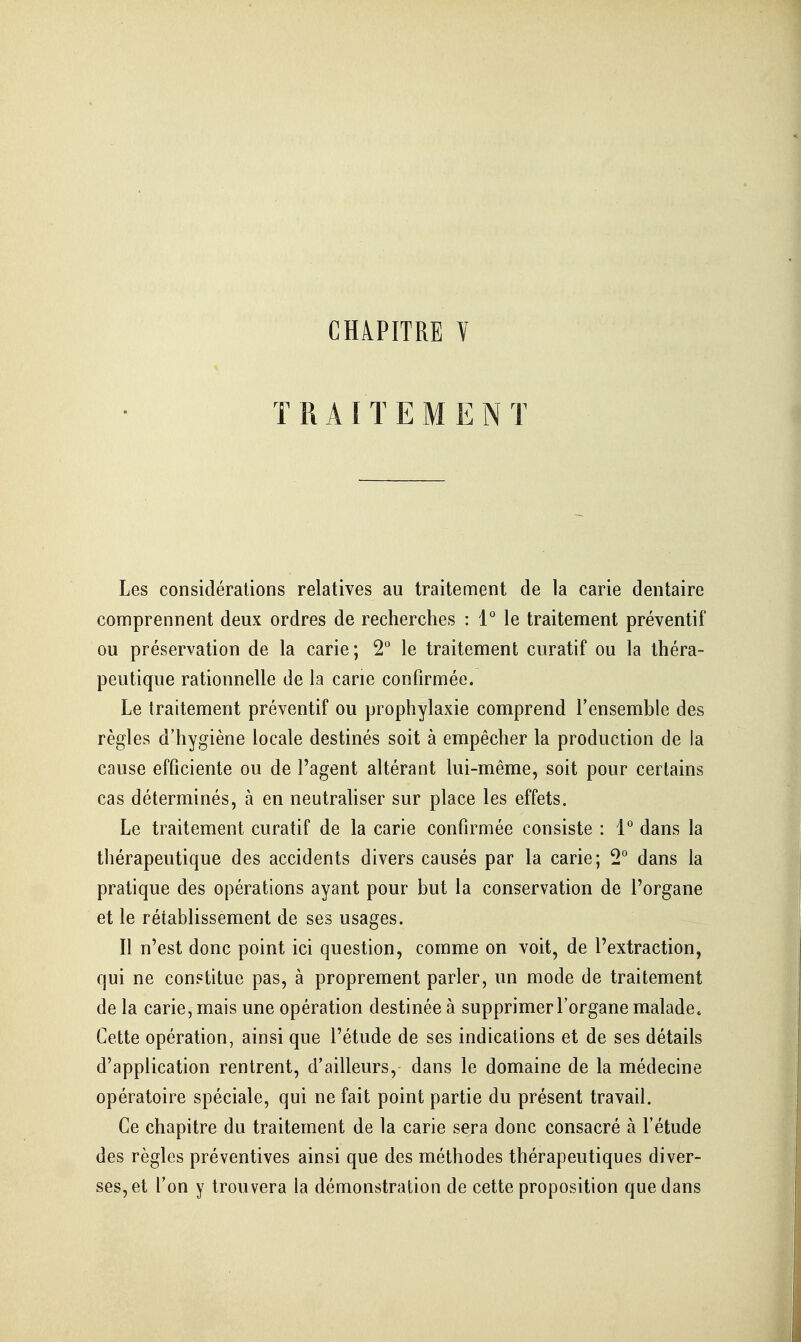 CHAPITRE Y TRAITEMENT Les considérations relatives au traitement de la carie dentaire comprennent deux ordres de recherches : l le traitement préventif ou préservation de la carie ; 2* le traitement curatif ou la théra- peutique rationnelle de la cane confirmée. Le traitement préventif ou prophylaxie comprend Tensemble des règles d'hygiène locale destinés soit à empêcher la production de la cause efficiente ou de l'agent altérant lui-même, soit pour certains cas déterminés, à en neutrahser sur place les effets. Le traitement curatif de la carie confirmée consiste : 1° dans la tliérapeutique des accidents divers causés par la carie; 2° dans la pratique des opérations ayant pour but la conservation de l'organe et le rétablissement de ses usages. Il n'est donc point ici question, comme on voit, de l'extraction, qui ne constitue pas, à proprement parler, un mode de traitement de la carie, mais une opération destinée à supprimer l'organe malade. Cette opération, ainsi que l'étude de ses indications et de ses détails d'application rentrent, d'ailleurs, dans le domaine de la médecine opératoire spéciale, qui ne fait point partie du présent travail. Ce chapitre du traitement de la carie sera donc consacré à l'étude des règles préventives ainsi que des méthodes thérapeutiques diver- ses, et l'on y trouvera la démonstration de cette proposition que dans