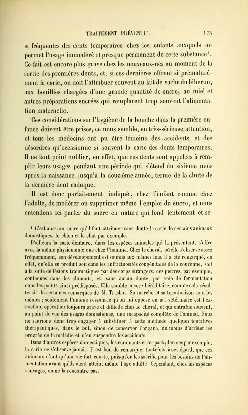 SI fréquentes des dents temporaires chez les enfants auxquels on permet l'usage immodéré et presque permanent de celte substance ^ Ce fait est encore plus grave chez les nouveaux-nés au moment de la sortie des premières dents, et, si ces dernières offrent si prématuré- ment la carie, on doit l'attribuer souvent au lait de vache du biberon, aux bouillies chargées d'une grande quantité de sucre, au miel et autres préparations sucrées qui remplacent trop souvent l'alimenta- tion maternelle. Ces considérations sur l'hygiène de la bouche dans la première en- fance doivent être prises, ce nous semble, en très-sérieuse attention, et tous les médecins ont pu être témoins des accidents et des désordres qu'occasionne si souvent la carie des dents temporaires. Il ne faut point oublier, en effet, que ces dents sont appelées à rem- plir leurs usages pendant une période qui s'étend du sixième mois après la naissance jusqu'à la douzième année, terme de la chute de la dernière dent caduque. Il est donc parfaitement indiqué, chez l'enfant comme chez l'adulte, de modérer ou supprimer même l'emploi du sucre, et nous entendons ici parler du sucre en nature qui fond lentement et sé- * C'est aussi au sucre qu'il faut attribuer sans doute la carie de certains animaux domestiques, le chien et le chat par exemple. D'ailleurs la carie dentaire, dans les espèces animales qui la présentent, s'offre avec la même physionomie que chez l'homme. Chez le cheval, où elle s'observe assez fréquemment, son développement est soumis aux mêmes lois. 11 a été remarqué, en effet, qu'elle se produit soit dans les anfractuosités congénitales delà couronne, soit à la suite de lésions traumatiques par des corps étrangers, des pierres, par exemple, contenues dans les aHments, et, sans aucun doute, par voie de fermentation dans les points ainsi prédisposés. Elle semble encore héréditaire, comme cela résul- terait de certaines remarques de M. Trasbot. Sa marche et sa terminaison sont les mêmes ; seulement l'unique ressource qu'on lui oppose en art vétérinaire est l'ex^ traction, opération toujours grave et difficile chez le cheyal, et qui entraîne souvent, au point de vue des usages domestiques, une incapacité complète de l'animal. Nous ne saurions donc trop engager à substituer à cette méthode quelques tentatives thérapeutiques, dans le but, sinon de conserver l'organe, du moins d'arrêter les progrès de la maladie et d'en suspendre les accidents. Dans d'autres espèces domestiques, les ruminants et les pachydermes par exemple, la carie ne s'observe jamais. Il est bon de remarquer toutefois, à cet égard, que ces animaux n'ont qu'une vie fort courte, puisqu'on les sacrifie pour les besoins de l'ali- mentation avant qu'ils aient atteint même l'âge adulte. Cependant, chez les espèces sauvages, on ne la rencontre pas.