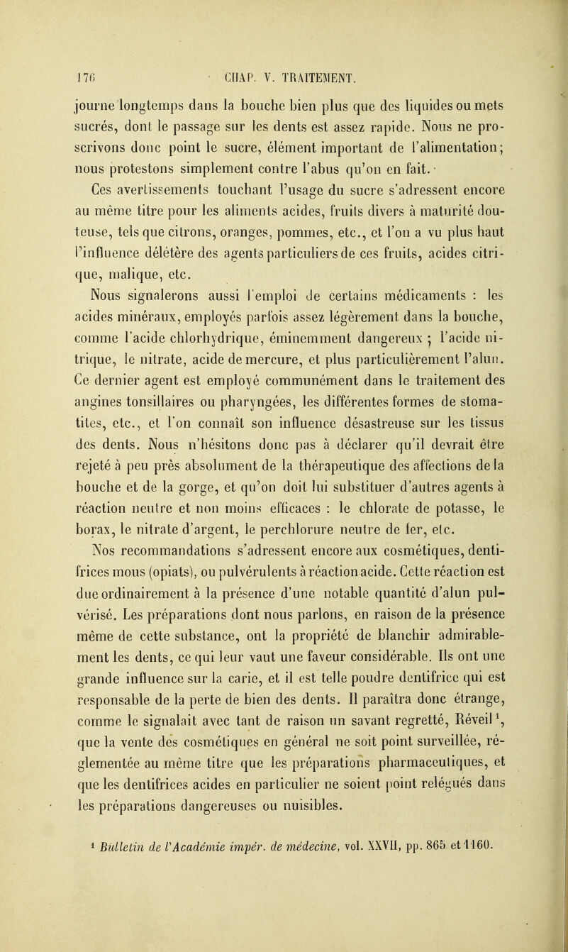 journe longtemps dans la bouche bien plus que des liquides ou mets sucrés, dont le passage sur les dents est assez rapide. Nous ne pro- scrivons donc point le sucre, élément important de l'alimentation; nous protestons simplement contre l'abus qu'on en fait. Ces avertissements touchant l'usage du sucre s'adressent encore au même titre pour les aliments acides, fruits divers à maturité dou- teuse, tels que citrons, oranges, pommes, etc., et l'on a vu plus haut Pinfluence délétère des agents particuliers de ces fruits, acides citri- que, malique, etc. Nous signalerons aussi l'emploi Je certains médicaments : les acides minéraux, employés parfois assez légèrement dans la bouche, comme l'acide chlorhydrique, éminemment dangereux • l'acide ni- trique, le nitrate, acide de mercure, et plus particulièrement l'alun. Ce dernier agent est employé communément dans le traitement des angines tonsillaires ou pharyngées, les différentes formes de stoma- tites, etc., et l'on connaît son influence désastreuse sur les tissus des dents. Nous n'hésitons donc pas à déclarer qu'il devrait être rejeté à peu près absolument de la thérapeutique des affections de la bouche et de la gorge, et qu'on doit lui substituer d'autres agents à réaction neutre et non moins efficaces : le chlorate de potasse, le borax, le nitrate d'argent, le perchlorure neutre de fer, etc. Nos recommandations s'adressent encore aux cosmétiques, denti- frices mous (opiats), ou pulvérulents à réaction acide. Cette réaction est due ordinairement à la présence d'une notable quantité d'alun pul- vérisé. Les préparations dont nous parlons, en raison de la présence même de cette substance, ont la propriété de blanchir admirable- ment les dents, ce qui leur vaut une faveur considérable. Ils ont une grande influence sur la carie, et il est telle poudre dentifrice qui est responsable de la perte de bien des dents. Il paraîtra donc étrange, comme le signalait avec tant de raison un savant regretté. Réveil^, que la vente des cosmétiques en général ne soit point surveillée, ré- glementée au même titre que les préparations pharmaceutiques, et que les dentifrices acides en particulier ne soient point relégués dans les préparations dangereuses ou nuisibles. * Bulletin de f Académie impér. de médecine, vol. XXVII, pp. 865 et 1160.