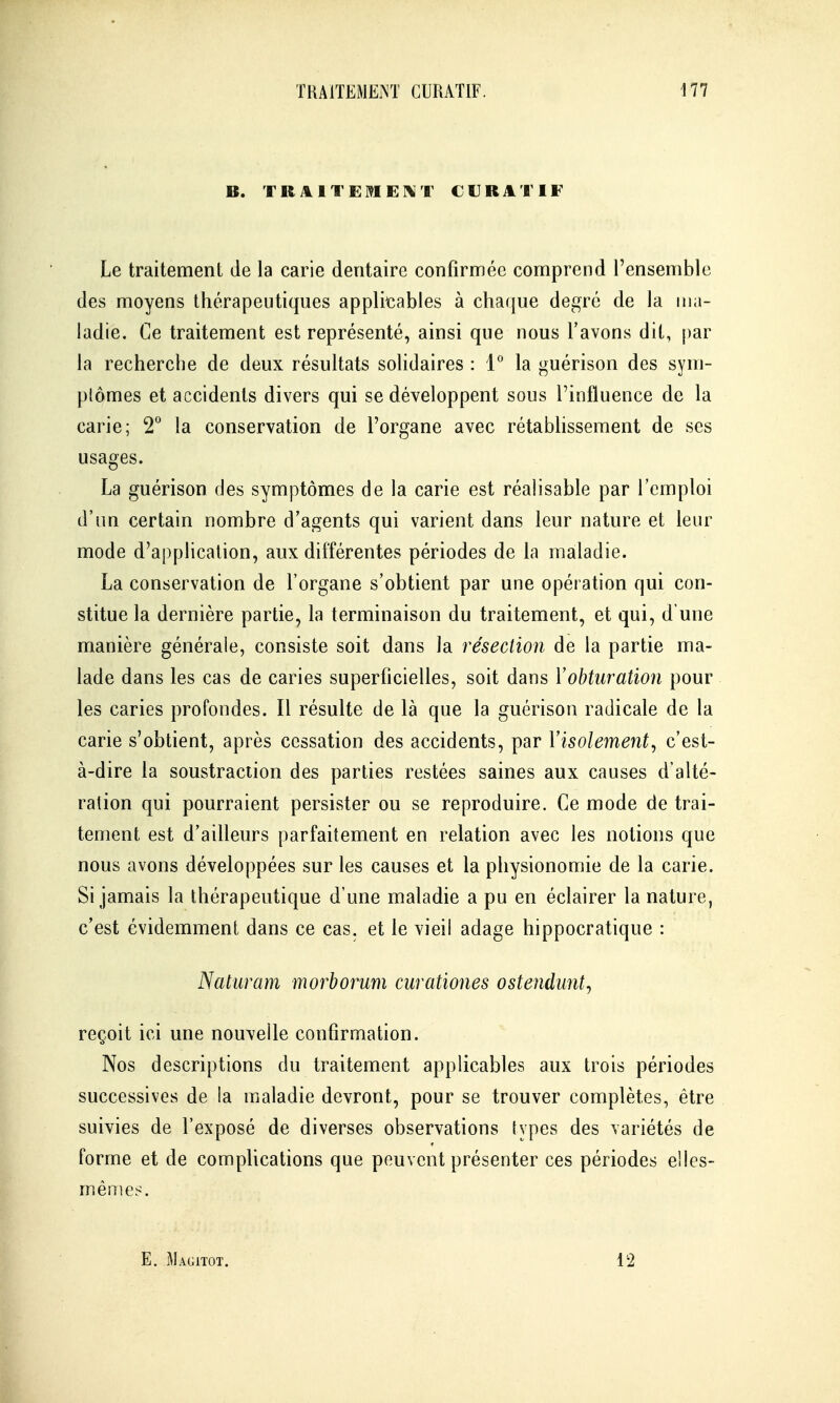 B. TRAITEMEI^T CURATIF Le traitement de la carie dentaire confirmée comprend l'ensemble des moyens thérapeutiques applicables à cha({ue degré de la ma- ladie. Ce traitement est représenté, ainsi que nous l'avons dit, par la recherche de deux résultats solidaires : 1° la guérison des sym- ptômes et accidents divers qui se développent sous l'influence de la carie; 2° la conservation de l'organe avec rétabhssement de ses usages. La guérison des symptômes de la carie est réalisable par l'emploi d'un certain nombre d'agents qui varient dans leur nature et leur mode d'application, aux différentes périodes de la maladie. La conservation de l'organe s'obtient par une opération qui con- stitue la dernière partie, la terminaison du traitement, et qui, d'une manière générale, consiste soit dans la résection de la partie ma- lade dans les cas de caries superficielles, soit dans Yobturation pour les caries profondes. Il résulte de là que la guérison radicale de la carie s'obtient, après cessation des accidents, par Visolement^ c'est- à-dire la soustraction des parties restées saines aux causes d'alté- ration qui pourraient persister ou se reproduire. Ce mode de trai- tement est d'ailleurs parfaitement en relation avec les notions que nous avons développées sur les causes et la physionomie de la carie. Si jamais la thérapeutique d'une maladie a pu en éclairer la nature, c'est évidemment dans ce cas. et le vieil adage hippocratique : Naturam morborum curationes ostendiint^ reçoit ici une nouvelle confirmation. Nos descriptions du traitement applicables aux trois périodes successives de la maladie devront, pour se trouver complètes, être suivies de l'exposé de diverses observations types des variétés de forme et de complications que peuvent présenter ces périodes elles- mêmes. E. Magitot. 12