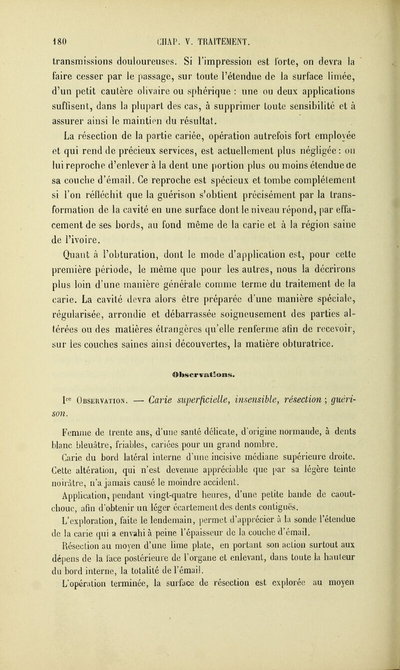 transmissions douloureuses. Si l'impression est forte, on devra la faire cesser par le passage, sur toute l'étendue de la surface limée, d'un petit cautère olivaire ou sphérique : une ou deux applications suffisent, dans la plupart des cas, à supprimer toute sensibilité et à assurer ainsi le maintien du résultat. La résection de la partie cariée, opération autrefois fort employée et qui rend de précieux services, est actuellement plus négligée : on lui reproche d'enlever à la dent une portion plus ou moins étendue de sa couche d'émail. Ce reproche est spécieux et tombe complélement si l'on réfléchit que la guérison s'obtient précisément par la trans- formation de la cavité en une surface dont le niveau répond, par effa- cement de ses bords, au fond même de la carie et à la région saine de l'ivoire. Quant à l'obturation, dont le mode d'application est, pour cette première période, le même que pour les autres, nous la décrirons plus loin d'une manière générale comme terme du traitement de la carie. La cavité devra alors être préparée d'une manière spéciale, régularisée, arrondie et débarrassée soigneusement des parties al- térées ou des matières étrangères qu'elle renferme afin de recevoir, sur les couches saines ainsi découvertes, la matière obturatrice. 4>bservatâons. Observation. — Carie superficielle, insensible, résection ; guéri- son. Femme de trente ans, d'une santé délicate, d'origine normande, à dents blanc bleuâtre, friables, cariées pour un grand nombre. Carie du bord latéral interne d'une incisive médiane supérieure droite. Cette altération, qui n'est devenue appréciable que i>ar sa légère teinte noirâtre, n'a jamais causé le moindre accident. Application, pendant vingt-quatre heures, d'une petite bande de caout- chouc, afin d'obtenir un léger écartement des dents contiguës. L'exploration, faite le lendemain, permet d'apprécier à la sonde l'étendue de la carie qui a envahi à peine l'épaisseur de la couclie d'émad. Résection au moyen d'une lime plate, en portant son action surtout aux dépens de la face postérieure de l'organe et enlevant, dans toute la hauteur du bord interne, la totalité de l'émail. L'opération terminée, la surface de résection est explorée au moyen