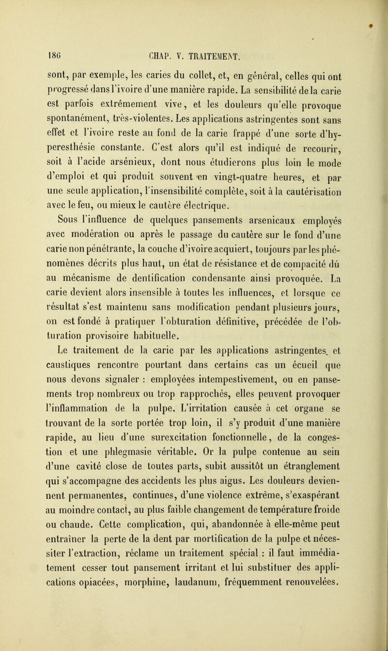 sont, par exemple, les caries du collet, et, en général, celles qui ont progressé dans l'ivoire d'une manière rapide. La sensibilité delà carie est parfois extrêmement vive, et les douleurs qu'elle provoque spontanément, très-violentes. Les applications astringentes sont sans effet et l'ivoire reste au fond de la carie frappé d'une sorte d'hy- peresthésie constante. C'est alors qu'il est indiqué de recourir, soit à l'acide arsénieux, dont nous étudierons plus loin le mode d'emploi et qui produit souvent en vingt-quatre heures, et par une seule application, l'insensibilité complète, soit à la cautérisation avec le feu, ou mieux le cautère électrique. Sous l'influence de quelques pansements arsenicaux employés avec modération ou après le passage du cautère sur le fond d'une carie non pénétrante, la couche d'ivoire acquiert, toujours par les phé- nomènes décrits plus haut, un état de résistance et de compacité dû au mécanisme de dentification condensante ainsi provoquée. La carie devient alors insensible à toutes les influences, et lorsque ce résultat s'est maintenu sans modification pendant plusieurs jours, on est fondé à pratiquer Fobturation définitive, précédée de l'ob- turation provisoire habituelle. Le traitement de la carie par les applications astringentes, et caustiques rencontre pourtant dans certains cas un écueil que nous devons signaler : employées intempestivement, ou en panse- ments trop nombreux ou trop rapprochés, elles peuvent provoquer l'inflammation de la pulpe. L'irritation causée à cet organe se trouvant de la sorte portée trop loin, il s'y produit d'une manière rapide, au lieu d'une surexcitation fonctionnelle, de la conges- tion et une phlegmasie véritable. Or la pulpe contenue au sein d'une cavité close de toutes parts, subit aussitôt un étranglement qui s'accompagne des accidents les plus aigus. Les douleurs devien- nent permanentes, continues, d'une violence extrême, s'exaspérant au moindre contact, au plus faible changement de température froide ou chaude. Cette compUcation, qui, abandonnée à elle-même peut entraîner la perte de la dent par mortification de la pulpe et néces- siter l'extraction, réclame un traitement spécial : il faut immédia- tement cesser tout pansement irritant et lui substituer des appli- cations opiacées, morphine, laudanum, fréquemment renouvelées.