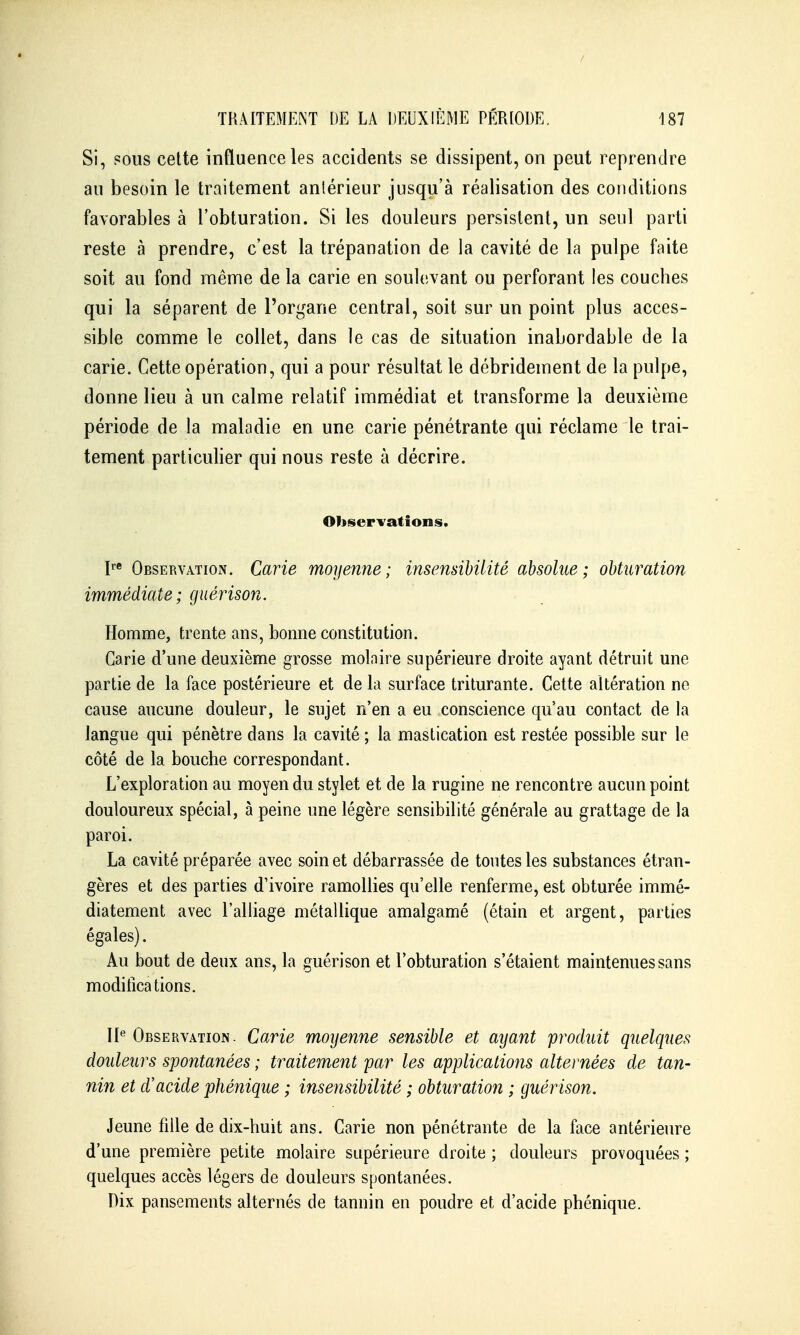 Si, pous cette inQuenceles accidents se dissipent, on peut reprendre au besoin le traitement antérieur jusqu'à réalisation des conditions favorables à l'obturation. Si les douleurs persistent, un seul parti reste à prendre, c'est la trépanation de la cavité de la pulpe faite soit au fond même de la carie en soulevant ou perforant les couches qui la séparent de l'organe central, soit sur un point plus acces- sible comme le collet, dans le cas de situation inabordable de la carie. Cette opération, qui a pour résultat le débridement de la pulpe, donne lieu à un calme relatif immédiat et transforme la deuxième période de la maladie en une carie pénétrante qui réclame le trai- tement particulier qui nous reste à décrire. Observations. ObservatioiN. Carie moyenne; insensibilité absolue; obturation immédiate; giiérison. Homme, trente ans, bonne constitution. Carie d'une deuxième grosse molaire supérieure droite ayant détruit une partie de la face postérieure et de la surface triturante. Cette altération ne cause aucune douleur, le sujet n'en a eu conscience qu'au contact de la langue qui pénètre dans la cavité ; la mastication est restée possible sur le côté de la bouche correspondant. L'exploration au moyen du stylet et de la rugine ne rencontre aucun point douloureux spécial, à peine une légère sensibilité générale au grattage de la paroi. La cavité préparée avec soin et débarrassée de tontes les substances étran- gères et des parties d'ivoire ramollies qu'elle renferme, est obturée immé- diatement avec l'alliage métallique amalgamé (étain et argent, parties égales). Au bout de deux ans, la guérison et l'obturation s'étaient maintenues sans modifications. 11*^ Observation. Carie moyenne sensible et ayant produit quelques douleurs spontanées ; traitement par les applications alternées de tan- nin et d'acide phénique ; insensibilité ; obturation ; guérison. Jeune fille de dix-huit ans. Carie non pénétrante de la face antérieure d'une première petite molaire supérieure droite ; douleurs provoquées ; quelques accès légers de douleurs spontanées. Dix pansements alternés de tannin en poudre et d'acide phénique.