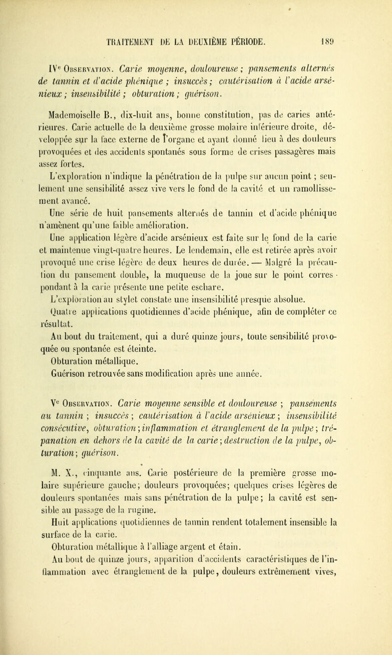 IV^ Ohservatjok. Carie moyenne, douloureuse ; pansements alternés de tannin et d'acide pliénique ; insuccès ; cautérisation à Cacide arsé- nieux ; insensibilité ; obturation; guérison. Mademoiselle B., dix-huit ans, bonne constitution, pas de caries anté- rieures. Carie actuelle de la deuxième grosse molaire intérieure droite, dé- veloppée sur la (ace externe de l'organe et ayant donné lieu à des douleurs provoquées et des accidents spontanés sous l'orme de crises passagères mais assez fortes. L'exploration n'indique la pénétration de la pulpe sur aucun point ; seu- lement une sensibilité assez vive vers le fond de la cavité et un ramollisse- ment avancé. Une série de huit pansements alternés de tannin et d'acide phénique n'amènent qu'une faible amélioration. Une application légère d'acide arsénieux est faite sur le fond de la carie et maintenue vingt-quatre heures. Le lendemain, elle est retirée après avoir provoqué une crise légère de deux heures de durée. — Malgré la piécau- lion du pansement double, la muqueuse de la joue sur le point corres • pondant à la carie présente une petite eschare. L'exploi ation au stylet constate une insensibilité [)resque absolue. (Juah e applications quotidiennes d'acide phénique, afm de compléter ce résultat. Au bout du traitement, qui a duré quinze joui s, toute sensibilité pro\o- quée ou spontanée est éteinte. Obturation métalhque. Guérison retrouvée sans modification après une année. V*^ Observation. Carie moyenne sensible et doîdoureuse ; pafisements au tannin ; insuccès ; cautérisation à Vacide arsénieux ; insensibilité consécutive^ obturation;inflammation et étranglement de la pulpe; tré- panation en dehors de la cavité de la carie ; destruction de la pulpe, ob- turation; guérison. M. X., cinquante aus. Carie postérieure de la première grosse mo- laire supérieure gauche; douleurs provoquées; quelques crises légères de douleurs spontanées mais sans pénétration de la pulpe ; la cavité est sen- sible au passjge de la rngine. Huit applications quotidiennes de tannin rendent totalement insensible la surface de la carie. Obturation métallique à l'alliage argent et étain. Au bout de quinze jours, apparition d'accidents caractéristiques de l'in- flammation avec étranglement de la pulpe, douleurs extrêmement vives,