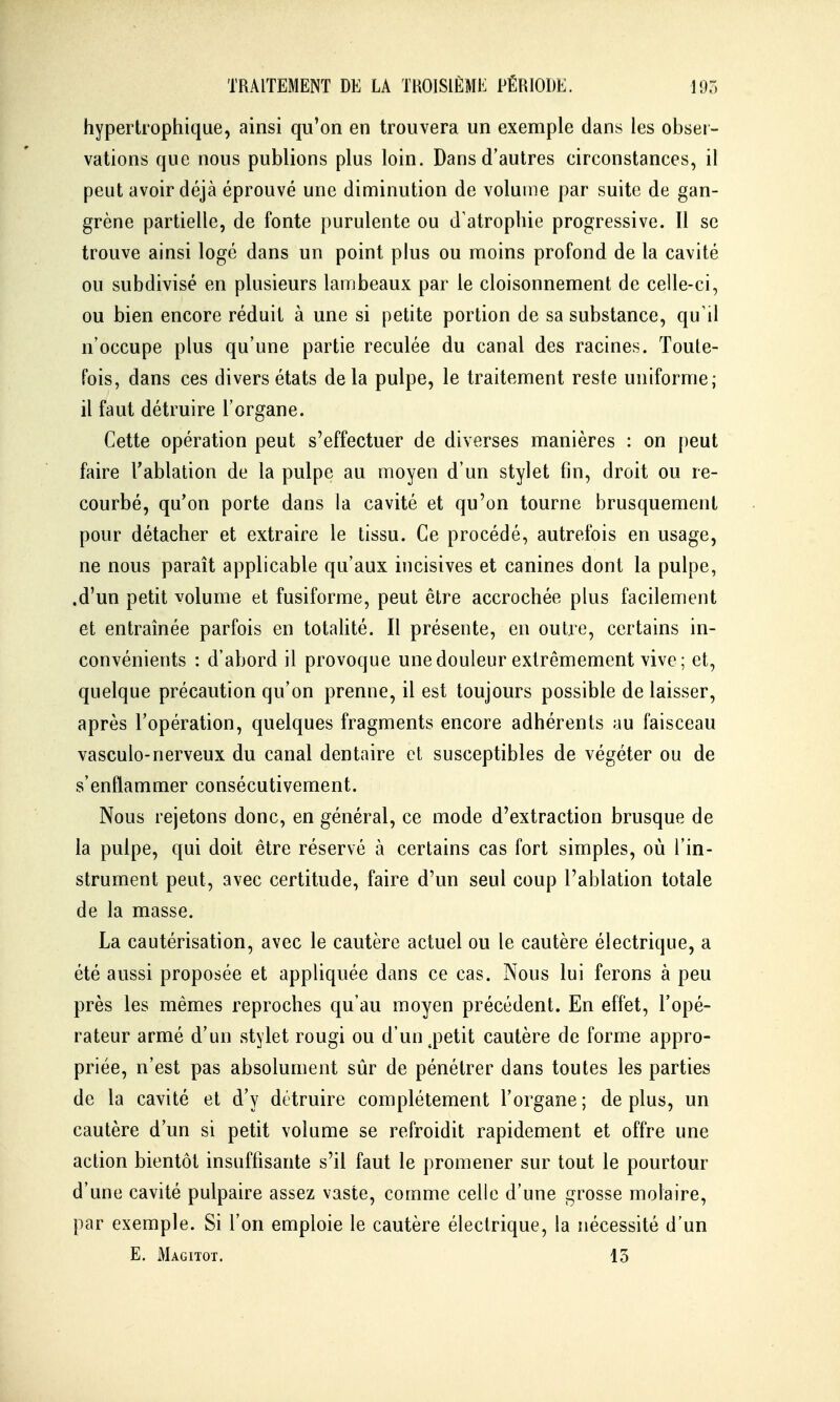 hypertrophique, ainsi qu'on en trouvera un exemple dans les obser- vations que nous publions plus loin. Dans d'autres circonstances, il peut avoir déjà éprouvé une diminution de volume par suite de gan- grène partielle, de fonte purulente ou d'atrophie progressive. Il se trouve ainsi logé dans un point plus ou moins profond de la cavité ou subdivisé en plusieurs lambeaux par le cloisonnement de celle-ci, ou bien encore réduit à une si petite portion de sa substance, qu'il n'occupe plus qu'une partie reculée du canal des racines. Toute- fois, dans ces divers états delà pulpe, le traitement reste uniforme; il faut détruire l'organe. Cette opération peut s'effectuer de diverses manières : on peut faire Tablation de la pulpe au moyen d'un stylet fin, droit ou re- courbé, qu'on porte dans la cavité et qu'on tourne brusquement pour détacher et extraire le tissu. Ce procédé, autrefois en usage, ne nous paraît applicable qu'aux incisives et canines dont la pulpe, .d'un petit volume et fusiforme, peut être accrochée plus facilement et entraînée parfois en totahté. Il présente, en outre, certains in- convénients : d'abord il provoque une douleur extrêmement vive; et, quelque précaution qu'on prenne, il est toujours possible de laisser, après l'opération, quelques fragments encore adhérents au faisceau vasculo-nerveux du canal dentaire et susceptibles de végéter ou de s'enflammer consécutivement. Nous rejetons donc, en général, ce mode d'extraction brusque de la pulpe, qui doit être réservé à certains cas fort simples, où l'in- strument peut, avec certitude, faire d'un seul coup l'ablation totale de la masse. La cautérisation, avec le cautère actuel ou le cautère électrique, a été aussi proposée et appliquée dans ce cas. Nous lui ferons à peu près les mêmes reproches qu'au moyen précédent. En effet, l'opé- rateur armé d'un stylet rougi ou d'un^petit cautère de forme appro- priée, n'est pas absolument sûr de pénétrer dans toutes les parties de la cavité et d'y détruire complètement l'organe; déplus, un cautère d'un si petit volume se refroidit rapidement et offre une action bientôt insuffisante s'il faut le promener sur tout le pourtour d'une cavité pulpaire assez vaste, comme celle d'une grosse molaire, par exemple. Si l'on emploie le cautère électrique, la nécessité d'un