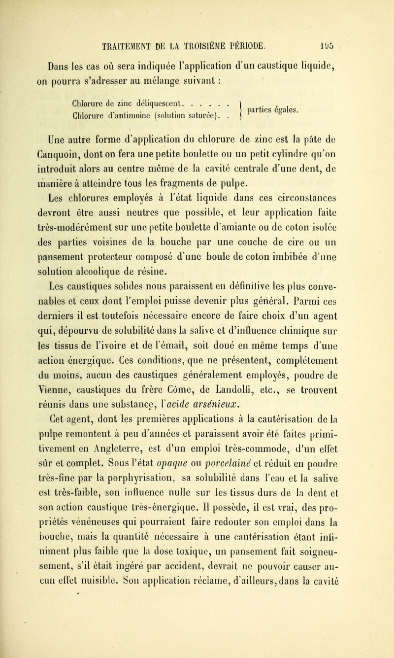 Dans les cas où sera indiquée l'application d'un caustique liquide, on pourra s'adresser au mélange suivant : Chlorure de zinc déliquescent ) . , , . , X } parties égales. Chlorure d antimoine (solution saturée). . j Une autre forme d'application du chlorure de zinc est la pâte de Canquoin, dont on fera une petite boulette ou un petit cylindre qu'on introduit alors au centre même de la cavité centrale d'une dent, de manière à atteindre tous les fragments de pulpe. Les chlorures employés à l'état liquide dans ces circonstances devront être aussi neutres que possible, et leur application faite très-modérément sur une petite boulette d'amiante ou de coton isolée des parties voisines de la bouche par une couche de cire ou un pansement protecteur composé d'une boule de coton imbibée d'une solution alcoolique de résine. Les caustiques sohdes nous paraissent en définilive les plus conve- nables et ceux dont l'emploi puisse devenir plus général. Parmi ces derniers il est toutefois nécessaire encore de faire choix d'un agent qui, dépourvu de solubilité dans la salive et d'influence chimique sur les tissus de l'ivoire et de l'émail, soit doué en même temps d'une action énergique. Ces conditions, que ne présentent, complètement du moins, aucun des caustiques généralement employés, poudre de Vienne, caustiques du frère Côme, de Landolfi, etc., se trouvent réunis dans une substance, Xacide arsénïeux. Cet agent, dont les premières appUcations à la cautérisation de la pulpe remontent à peu d'années et paraissent avoir été faites primi- tivement en Angleterre, est d'un emploi très-commode, d'un effet sûr et complet. Sous l'état opaque ou porcelaiîié et réduit en poudre très-fine par la porphyrisation, sa solubilité dans l'eau et la salive est très-faible, son influence nulle sur les tissus durs de la dent et son action caustique très-énergique. Il possède, il est vrai, des pro- priétés vénéneuses qui pourraient faire redouter son emploi dans la bouche, mais la quantité nécessaire à une cautérisation étant infi- niment plus faible que la dose toxique, un pansement fait soigneu- sement, s'il était ingéré par accident, devrait ne pouvoir causer au- cun effet nuisible. Son application réclame, d'ailleurs, dans la cavité