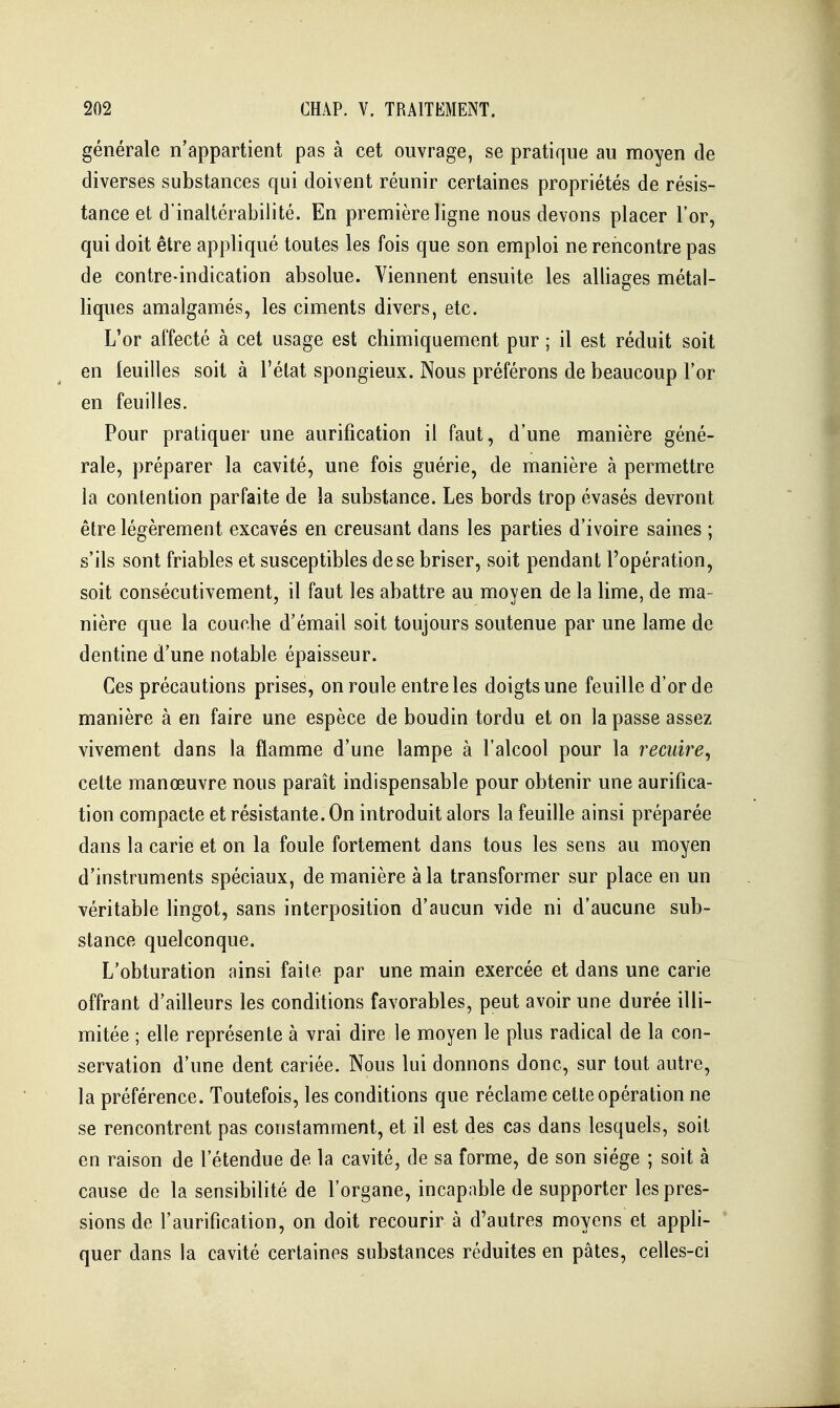 générale n'appartient pas à cet ouvrage, se pratique au moyen de diverses substances qui doivent réunir certaines propriétés de résis- tance et d'inaltérabilité. En première ligne nous devons placer l'or, qui doit être appliqué toutes les fois que son emploi ne rencontre pas de contre-indication absolue. Viennent ensuite les alliages métal- liques amalgamés, les ciments divers, etc. L'or affecté à cet usage est chimiquement pur ; il est réduit soit en feuilles soit à l'état spongieux. Nous préférons de beaucoup l'or en feuilles. Pour pratiquer une aurification il faut, d'une manière géné- rale, préparer la cavité, une fois guérie, de manière à permettre la contention parfaite de la substance. Les bords trop évasés devront être légèrement excavés en creusant dans les parties d'ivoire saines ; s'ils sont friables et susceptibles de se briser, soit pendant l'opération, soit consécutivement, il faut les abattre au moyen de la lime, de ma- nière que la couche d'émail soit toujours soutenue par une lame de dentine d'une notable épaisseur. Ces précautions prises, on roule entre les doigts une feuille d'or de manière à en faire une espèce de boudin tordu et on la passe assez vivement dans la flamme d'une lampe à l'alcool pour la recuire^ cette manœuvre nous paraît indispensable pour obtenir une aurifica- tion compacte et résistante. On introduit alors la feuille ainsi préparée dans la carie et on la foule fortement dans tous les sens au moyen d'instruments spéciaux, de manière à la transformer sur place en un véritable lingot, sans interposition d'aucun vide ni d'aucune sub- stance quelconque. L'obturation ainsi faite par une main exercée et dans une carie offrant d'ailleurs les conditions favorables, peut avoir une durée illi- mitée ; elle représente à vrai dire le moyen le plus radical de la con- servation d'une dent cariée. Nous lui donnons donc, sur tout autre, la préférence. Toutefois, les conditions que réclame cette opération ne se rencontrent pas constamment, et il est des cas dans lesquels, soit en raison de l'étendue de la cavité, de sa forme, de son siège ; soit à cause de la sensibilité de l'organe, incapable de supporter les pres- sions de l'aurification, on doit recourir à d'autres moyens et appli- quer dans la cavité certaines substances réduites en pâtes, celles-ci