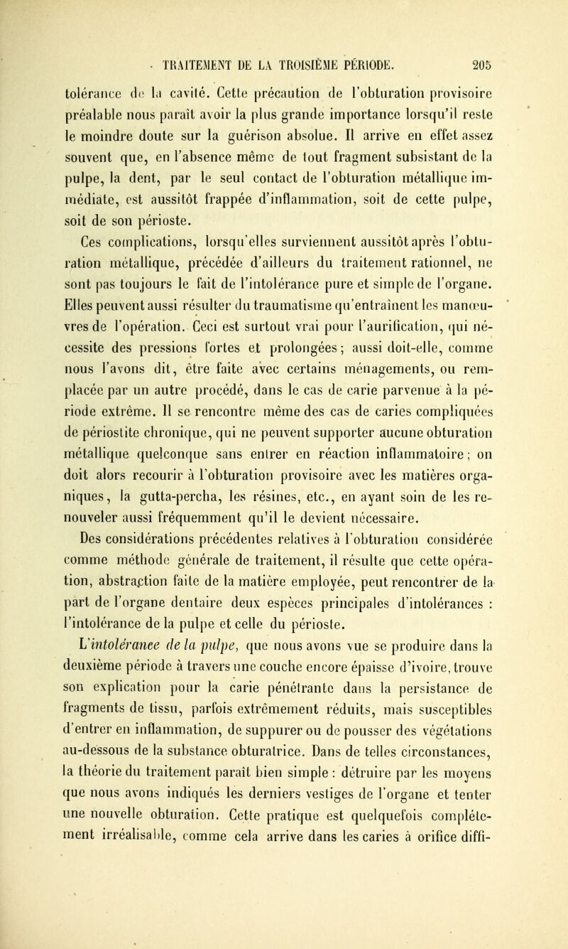 tolérance (1<; la cavité. Cette précaution de l'obturation provisoire préalable nous paraît avoir la plus grande importance lorsqu'il reste le moindre doute sur la guérison absolue. Il arrive en effet assez souvent que, en l'absence même de tout fragment subsistant de la pulpe, la dent, par le seul contact de l'obturation métallique im- médiate, est aussitôt frappée d'inflammation, soit de cette pulpe, soit de son périoste. Ces complications, lorsqu'elles surviennent aussitôt après l'obtu- ration métallique, précédée d'ailleurs du traitement rationnel, ne sont pas toujours le fait de l'intolérance pure et simple de l'organe. Elles peuvent aussi résulter du traumatisme qu'entraînent les manœu- vres de l'opération. Ceci est surtout vrai pour l'aurification, (jui né- cessite des pressions fortes et prolongées ; aussi doit-elle, comme nous l'avons dit, être faite avec certains ménagements, ou rem- placée par un autre procédé, dans le cas de carie parvenue à la pé- riode extrême. 11 se rencontre même des cas de caries compliquées de périostite chronique, qui ne peuvent supporter aucune obturation métallique quelconque sans entrer en réaction inflammatoire ; on doit alors recourir à Tobturation provisoire avec les matières orga- niques, la gutta-percha, les résines, etc., en ayant soin de les re- nouveler aussi fréquemment qu'il le devient nécessaire. Des considérations précédentes relatives à l'obturation considérée comme méthode générale de traitement, il résulte que cette opéra- tion, abstraction faite de la matière employée, peut rencontrer de la part de l'organe dentaire deux espèces principales d'intolérances : l'intolérance delà pulpe et celle du périoste. hlntolérance de la pulpe, que nous avons vue se produire dans la deuxième période à travers une couche encore épaisse d'ivoire, trouve son exphcation pour la carie pénétrante dans la persistance de fragments de tissu, parfois extrêmement réduits, mais susceptibles d'entrer en inflammation, de suppurer ou de pousser des végétations au-dessous de la substance obturatrice. Dans de telles circonstances, la théorie du traitement paraît bien simple : détruire par les moyens que nous avons indiqués les derniers vestiges de l'organe et tenter une nouvelle obturation. Cette pratique est quelquefois complète- ment irréahsahle, comme cela arrive dans les caries à orifice diffi-