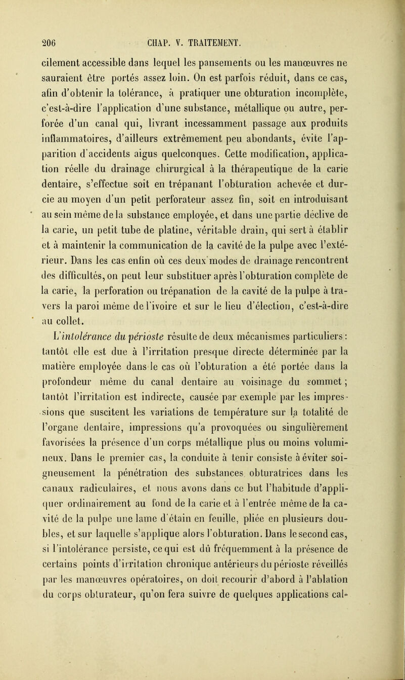 cilement accessible dans lequel les pansements ou les manœuvres ne sauraient être portés assez loin. On est parfois réduit, dans ce cas, afin d'obtenir la tolérance, à pratiquer une obturation incomplète, c'est-à-dire l'application d'une substance, métallique ou autre, per- forée d'un canal qui, livrant incessamment passage aux produits inflammatoires, d'ailleurs extrêmement peu abondants, évite l'ap- parition d'accidents aigus quelconques. Cette modification, applica- tion réelle du drainage chirurgical à la thérapeutique de la carie dentaire, s'effectue soit en trépanant l'obturation achevée et dur- cie au moyen d'un petit perforateur assez fin, soit en introduisant au sein même de la substance employée, et dans une partie déclive de la carie, un petit tube de platine, véritable drain, qui sert à établir et à maintenir la communication de la cavité de la pulpe avec l'exté- rieur. Dans les cas enfin où ces deux modes de drainage rencontrent des difficultés, on peut leur substituer après l'obturation complète de la carie, la perforation ou trépanation de la cavité de la pulpe à tra- vers la paroi même de l'ivoire et sur le lieu d'élection, c'est-à-dire au collet. Lintolérance du périoste résulte de deux mécanismes particuliers : tantôt elle est due à l'irritation presque directe déterminée par la matière employée dans le cas où l'obturation a été portée dans la profondeur même du canal dentaire au voisinage du sommet ; tantôt l'irritation est indirecte, causée par exemple par les impres- sions que suscitent les variations de température sur la totalité de l'organe dentaire, impressions qu'a provoquées ou singufièrement favorisées la présence d'un corps métaUique plus ou moins volumi- neux. Dans le premier cas, la conduite à tenir consiste à éviter soi- gneusement la pénétration des substances obturatrices dans les canaux radiculaires, et nous avons dans ce but l'habitude d'appli- quer ordinairement au fond de la carie et à l'entrée même de la ca- vité de la pulpe une lame d'étain en feuille, pliée en plusieurs dou- bles, et sur laquelle s'applique alors l'obturation. Dans le second cas, si l'intolérance persiste, ce qui est dû fréquemment à la présence de certains points d'irritation chronique antérieurs du périoste réveillés par les manœuvres opératoires, on doit recourir d'abord à l'ablation du corps obturateur, qu'on fera suivre de quelques appHcations cal-