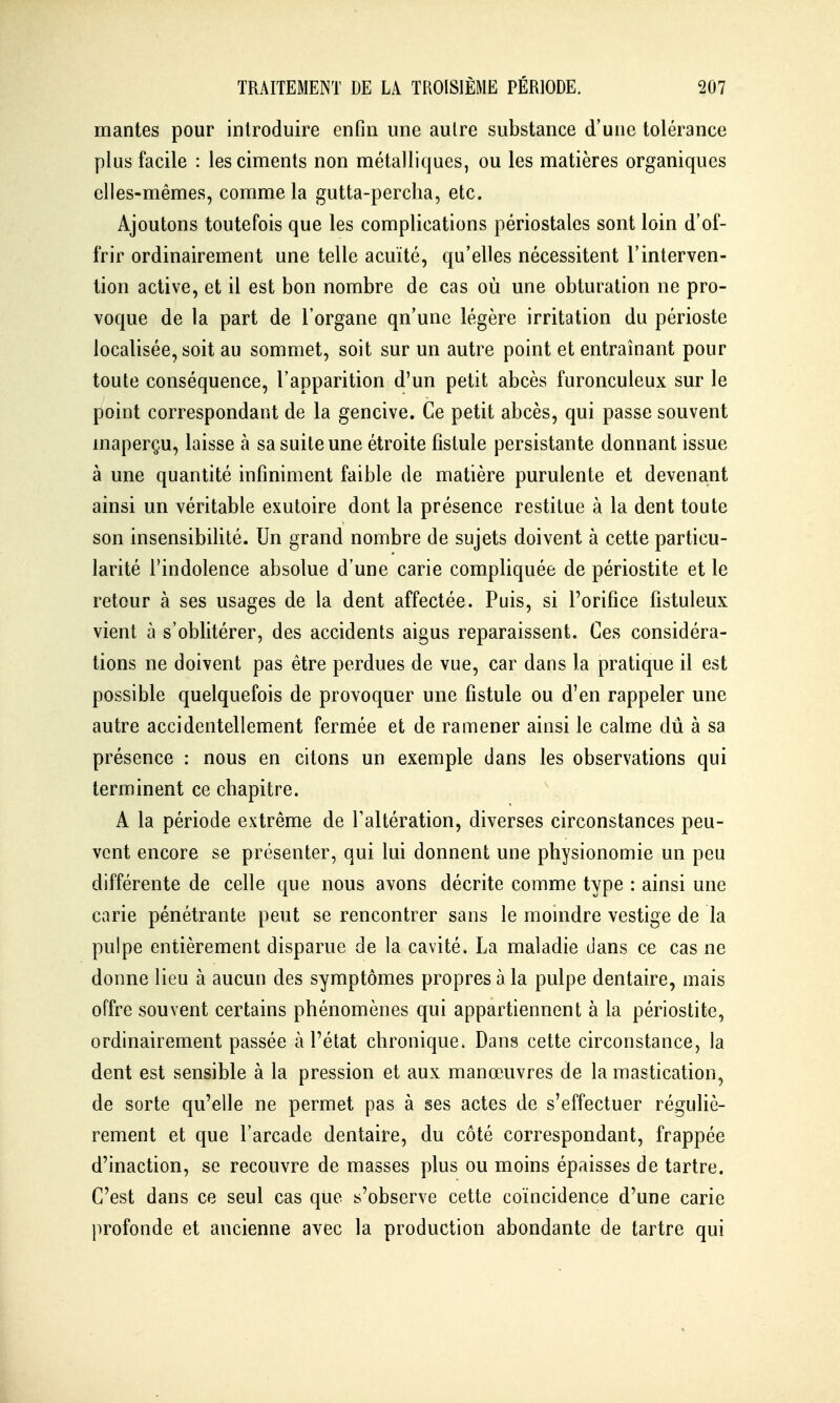 mantes pour introduire enfin une autre substance d'une tolérance plus facile : les ciments non métalliques, ou les matières organiques elles-mêmes, comme la gutta-perclia, etc. Ajoutons toutefois que les complications périostales sont loin d'of- frir ordinairement une telle acuité, qu'elles nécessitent l'interven- tion active, et il est bon nombre de cas où une obturation ne pro- voque de la part de l'organe qu'une légère irritation du périoste localisée, soit au sommet, soit sur un autre point et entraînant pour toute conséquence, l'apparition d'un petit abcès furonculeux sur le point correspondant de la gencive. Ce petit abcès, qui passe souvent inaperçu, laisse à sa suite une étroite fistule persistante donnant issue à une quantité infiniment faible de matière purulente et devenant ainsi un véritable exutoire dont la présence restitue à la dent toute son insensibilité. Un grand nombre de sujets doivent à cette particu- larité l'indolence absolue d'une carie compliquée de périostite et le retour à ses usages de la dent affectée. Puis, si l'orifice fîstuleux vient à s'oblitérer, des accidents aigus reparaissent. Ces considéra- tions ne doivent pas être perdues de vue, car dans la pratique il est possible quelquefois de provoquer une fistule ou d'en rappeler une autre accidentellement fermée et de ramener ainsi le calme dû à sa présence : nous en citons un exemple dans les observations qui terminent ce chapitre. A la période extrême de Taltération, diverses circonstances peu- vent encore se présenter, qui lui donnent une physionomie un peu différente de celle que nous avons décrite comme type : ainsi une carie pénétrante peut se rencontrer sans le moindre vestige de la pulpe entièrement disparue de la cavité. La maladie dans ce cas ne donne lieu à aucun des symptômes propres à la pulpe dentaire, mais offre souvent certains phénomènes qui appartiennent à la périostite, ordinairement passée à l'état chronique. Dans cette circonstance, la dent est sensible à la pression et aux manœuvres de la mastication, de sorte qu'elle ne permet pas à ses actes de s'effectuer réguliè- rement et que l'arcade dentaire, du côté correspondant, frappée d'inaction, se recouvre de masses plus ou moins épaisses de tartre. C'est dans ce seul cas que s'observe cette coïncidence d'une carie profonde et ancienne avec la production abondante de tartre qui