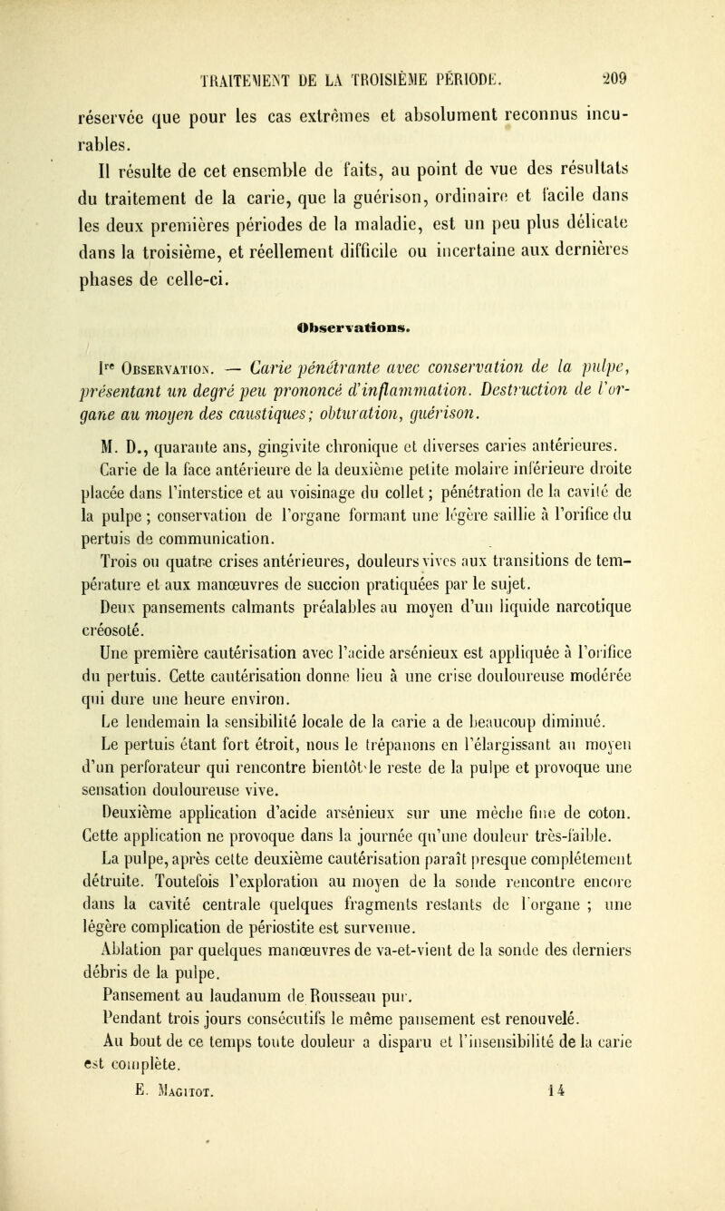 réservée que pour les cas extrêmes et absolument reconnus incu- rables. Il résulte de cet ensemble de faits, au point de vue des résultats du traitement de la carie, que la guérison, ordinaire et facile dans les deux premières périodes de la maladie, est un peu plus délicate dans la troisième, et réellement difficile ou incertaine aux dernières phases de celle-ci. Observations, Observation. — Carie pénétrante avec conservation de la pulpe y présentant un degré peu prononcé d'inflammation. Destruction de Vor- gane au moyen des caustiques; obturation, guérison. M. D., quarante ans, gingivite chronique et diverses caries antérieures. Carie de la face antér ieure de la deuxième petite molaire inlérieure droite placée dans l'interstice et au voisinage du collet ; pénétration de la cavilé de la pulpe ; conservation de l'organe formant une légère saillie à l'orifice du pertuis de communication. Trois ou quatre crises antérieures, douleurs vives aux transitions de tem- pérature et aux manœuvres de succion pratiquées par le sujet. Deux pansements calmants préalables au moyen d'un liquide narcotique créosoté. Une première cautérisation avec l'acide arsénieux est appliquée à l'orifice du pertuis. Cette cautérisation donne lieu à une crise douloureuse modérée qui dure une heure environ. Le lendemain la sensibilité locale de la carie a de beaucoup diminué. Le pertuis étant fort étroit, nous le trépanons en l'élargissant au moyeu d'un perforateur qui rencontre bientôt^le reste de la pulpe et provoque une sensation douloureuse vive. Deuxième application d'acide arsénieux sur une mèche fine de coton. Cette application ne provoque dans la journée qu'une douleur très-faible. La pulpe, après cette deuxième cautérisation paraît presque complètement détruite. Toutefois l'exploration au moyen de la sonde rencontre encore dans la cavité centrale quelques fragments restants de l'organe ; une légère complication de périostite est survenue. Ablation par quelques manœuvres de va-et-vient de la sonde des derniers débris de la pulpe. Pansement au laudanum de Rousseau pur. Pendant trois jours consécutifs le même pansement est renouvelé. Au bout de ce temps toute douleur a disparu et l'insensibilité de la carie est complète. E. Magiiot. 14