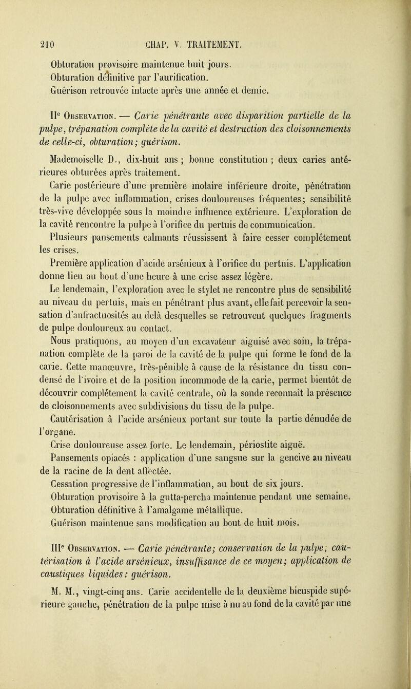 Obturation provisoire maintenue huit jours. Obturation définitive par Taurification. Guérison retrouvée intacte après une année et demie. 11^ Observation. — Carie pénétrante avec disparition partielle de la pulpe, trépanation complète de la cavité et destruction des cloisonnements de celle-ci, oUuratio7i; guérison. Mademoiselle D., dix-huit ans ; bonne constitution ; deux caries anté- rieures obturées après traitement. Carie postérieure d'une première molaire inférieure droite, pénétration de la pulpe avec inflammation, crises douloureuses fréquentes; sensibilité très-vive développée sous la moindre influence extérieure. L'exploration de la cavité rencontre la pulpe à Torifice du pertuis de communication. Plusieurs pansements calmants réussissent à faire cesser complètement les crises. Première application d'acide arsénieux à l'orifice du pertuis. L'application donne lieu au bout d'une heure à une crise assez légère. Le lendemain, l'exploration avec le stylet ne rencontre plus de sensibihté au niveau du pertuis, mais en pénétrant plus avant, elle fait percevoir la sen- sation d'anfractuosités au delà desquelles se retrouvent quelques fragments de pulpe douloureux au contact. Nous pratiquons, au moyen d'un excavateur aiguisé avec soin, la trépa- nation complète de la paroi de la cavité de la pulpe qui forme le fond de la carie. Cette manœuvre, très-pénible à cause de la résistance du tissu con- densé de l'ivoire et de la position incommode de la carie, permet bientôt de découvrir complètement la cavité centrale, où la sonde reconnaît la présence de cloisonnements avec subdivisions du tissu de la pulpe. Cautérisation à l'acide arsénieux portant sur toute la partie dénudée de l'organe. Crise douloureuse assez forte. Le lendemain, périostite aiguë. Pansements opiacés : application d'une sangsue sur la gencive au niveau de la racine de la dent affectée. Cessation progressive de l'inflammation, au bout de six jours. Obturation provisoire à la gutta-percha maintenue pendant une semaine. Obturation définitive à l'amalgame métallique. Guérison maintenue sans modification au bout de huit mois. III^ Observation. — Carie pénétrante; conservation de la pulpe; cau- térisation à Vacide arsénieux, insuffisance de ce moyen; application de caustiques liquides: guérison. M. M., vingt-cinq ans. Carie accidentelle delà deuxième bicuspide supé- rieure gauche, pénétration de la pulpe mise à nu au fond de la cavité par une