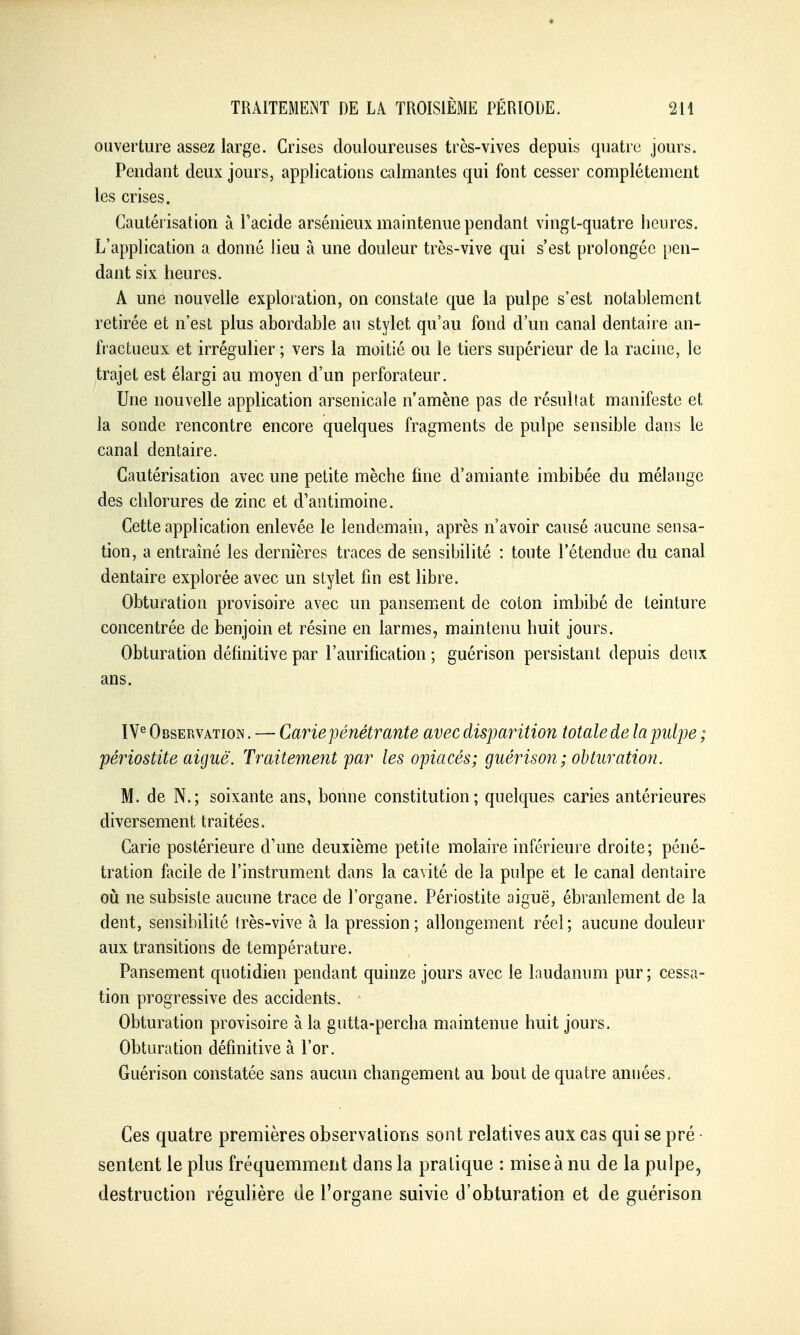 ouverture assez large. Crises douloureuses très-vives depuis quatre jours. Pendant deux jours, applications calmantes qui font cesser complètement les crises. Cautérisation à Tacide arsénieux maintenue pendant vingt-quatre heures. L'application a donné lieu à une douleur très-vive qui s'est prolongée [)cn- dant six heures. A une nouvelle exploration, on constate que la pulpe s'est notablement retirée et n'est plus abordable au stylet qu'au fond d'un canal dentaire an- fractueux et irrégulier ; vers la moitié ou le tiers supérieur de la racine, le trajet est élargi au moyen d'un perforateur. Une nouvelle application arsenicale n'amène pas de résultat manifeste et la sonde rencontre encore quelques fragments de pulpe sensible dans le canal dentaire. Cautérisation avec une petite mèche line d'amiante imbibée du mélange des chlorures de zinc et d'antimoine. Cette application enlevée le lendemain, après n'avoir causé aucune sensa- tion, a entraîné les dernières traces de sensibilité : toute l'étendue du canal dentaire explorée avec un stylet fin est libre. Obturation provisoire avec un pansement de coton imbibé de teinture concentrée de benjoin et résine en larmes, maintenu huit jours. Obturation définitive par l'aurification ; guérison persistant depuis deux ans. IV*^ Observation , — Carie pénétrante avec disparition totale de la pulpe ; périostite aiguë. Traitement par les opiacés; guérison ; obturation. M. de N.; soixante ans, bonne constitution; quelques caries antérieures diversement traitées. Carie postérieure d'une deuxième petite molaire inférieure droite; péné- tration facile de l'instrument dans la cavité de la pulpe et le canal dentaire oii ne subsiste aucune trace de l'organe. Périostite aiguë, ébranlement de la dent, sensibilité très-vive à la pression ; allongement réel ; aucune douleur aux transitions de température. Pansement quotidien pendant quinze jours avec le laudanum pur ; cessa- tion progressive des accidents. Obturation provisoire à la gutta-percha maintenue huit jours. Obturation définitive à l'or. Guérison constatée sans aucun changement au bout de quatre années. Ces quatre premières observations sont relatives aux cas qui se pré • sentent le plus fréquemment dans la pratique : mise à nu de la pulpe, destruction régulière de l'organe suivie d'obturation et de guérison