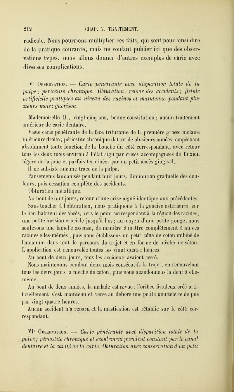 radicale. Nous pourrions multiplier ces faits, qui sont pour ainsi dire de la pratique courante, mais ne voulant publier ici que des obser- vations types, nous allons donner d'autres exemples de carie avec diverses complications. V'^' Observation. — Carie pénétrante avec disparition totale de la pulpe ; périostite chronique. Obturation ; retour des accidents ; fistule artificielle pratiquée au niveau des racines et maintenue pendant plu- sieurs mois; guérison. Mademoiselle B., vingt-cinq ans, bonne constitution ; aucun traitement antérieur de carie dentaire. Vaste carie pénétrante de la face triturante de la première grosse molaire inférieure droite ; périostite chronique datant de plusieurs années, empêchant absolument toute fonction de la bouche du côté correspondant, avec retour tous les deux mois environ à l'état aigu par crises accompagnées de fluxion légère de la joue et parfois terminées par un petit abcès gingival. 11 ne subsiste aucune trace de la pulpe. Pansements laudanisés pendant huit jours. Diminution graduelle des dou- leurs, puis cessation complète des accidents. Obturation métallique. Au bout de buit jours, retour d'une crise aiguë identique aux précédentes. Sans touclier à l'obturation, nous pratiquons à la gencive extérieure, sur le lieu habiieul des abcès, vers le point correspondant à la région des racines, une petite incision cruciale jusqu'à l'os ; au moyen d'une petite gouge, nous soulevons une lamelle osseuse, de manière à mettre complètement à nu ces racines elles-mêmes ; puis nous établissons un petit cône de coton imbibé de laudanum dans tout le parcours du trajet et en forme de mèclie de sétou. L'application est renouvelée toutes les vingt quatre heures. Au bout de deux jours, tous les accidents avaient cessé. Nous maintenons pendant deux mois consécutifs le trajet, en renouvelant tous les deux jours la mèche de coton, puis nous abandonnons la dent à elle- même. Au bout de deux années, la malade est revue; l'orifice fistuleux créé arti- ficiellement s'est maintenu et verse au dehors une petite gouttelette de pus par vingt quatre heures. Aucun accident n'a reparu et la mastication est rétablie sur le côté cor- respondant. VP Observation. — Carie pénétrante avec disparition totale de la pulpe; périostite chronique et écoulement purulent constant par le canal dentaire et la cavité de la carie. Obturation avec conservation dhin petit