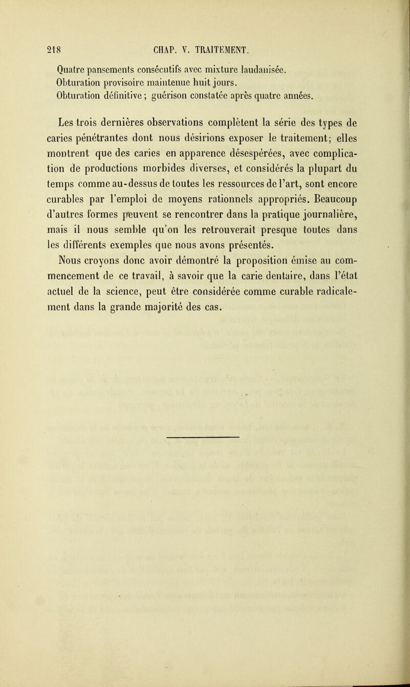 Quatre pansements consécutifs avec mixture laudanisée. Obturation provisoire maintenue huit jours. Obturation définitive ; guérison constatée après quatre années. Les trois dernières observations complètent la série des types de caries pénétrantes dont nous désirions exposer le traitement; elles montrent que des caries en apparence désespérées, avec complica- tion de productions morbides diverses, et considérés la plupart du temps comme au-dessus de toutes les ressources de l'art, sont encore curables par l'emploi de moyens rationnels appropriés. Beaucoup d'autres formes p-euvent se rencontrer dans la pratique journalière, mais il nous semble qu'on les retrouverait presque toutes dans les différents exemples que nous avons présentés. Nous croyons donc avoir démontré la proposition émise au com- mencement de ce travail, à savoir que la carie dentaire, dans l'état actuel de la science, peut être considérée comme curable radicale- ment dans la grande majorité des cas.