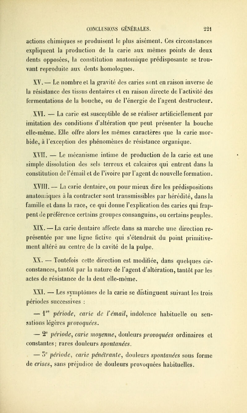 actions chimiques se produisent le plus aisément. Ces circonstances expliquent la production de la carie aux mêmes points de deux dents opposées, la constitution anatomique prédisposante se trou- vant reproduite aux dents homologues. XV. — Le nombre eî la gravité des caries sont en raison inverse de la résistance des tissus dentaires et en raison directe de l'activité des fermentations de la bouche, ou de l'énergie de l'agent destructeur. XVI. — La carie est susceptible de se réaliser artificiellement par imitation des conditions d'altération que peut présenter la bouche elle-même. Elle offre alors les mêmes caractères que la carie mor- bide, à l'exception des phénomènes de résistance organique. XVn. — Le mécanisme intime de production de la carie est une simple dissolution des sels terreux et calcaires qui entrent dans la constitution de l'émail et de l'ivoire par l'agent de nouvelle formation. XVIII. — La carie dentaire, ou pour mieux dire les prédispositions anatouiiques à la contracter sont transmissibles par hérédité, dans la famille et dans la race, ce qui donne l'explication des caries qui frap- pent de préférence certains groupes consanguins, ou certains peuples. XIX. — La carie dentaire affecte dans sa marche une direction re- présentée par une ligne fictive qui s'étendrait du point primitive- ment altéré au centre de la cavité de la pulpe. XX. — Toutefois cette direction est modifiée, dans quelques cir- constances, tantôt par la nature de l'agent d'altération, tantôt par les actes de résistance de la dent elle-même. XXI. — Les symptômes de la carie se distinguent suivant les trois périodes successives : — 1 période, carie de rémail^ indolence habituelle ou sen- sations légères provoquées. — 2*^ période, carie moyenne, douleurs provoquées ordinaires et constantes; rares douleurs spontanées. — 5° période^ carie pénétrante, douleurs spontanées sous forme de crises, sans préjudice de douleurs provoquées habituelles.